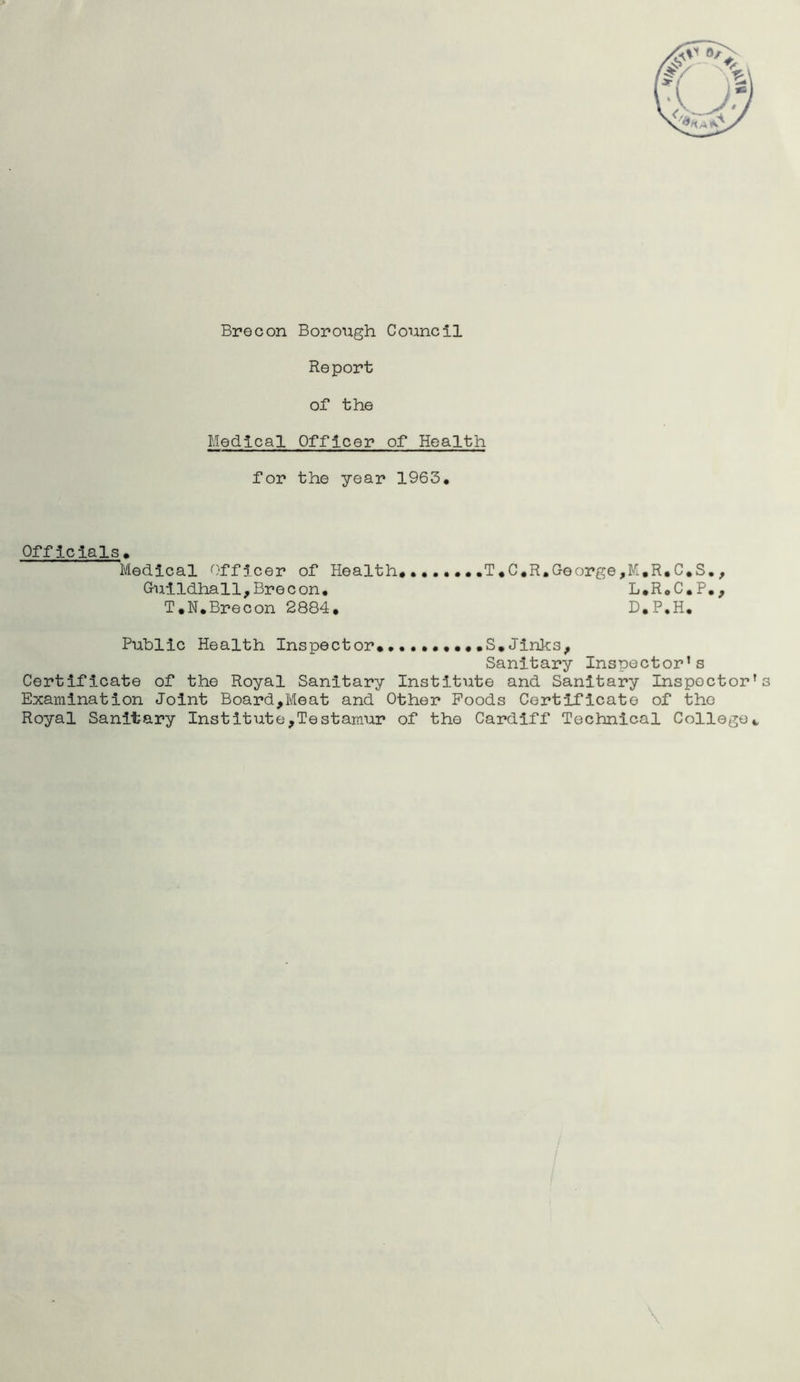 Brecon Borough Council Report or the Medical Officer of* Health for the year 1963. Officials. Medical Officer of Health* T*C«R. George, M. R. C. S. , Guildhall,Brecon. L.R.C.P., T*N.Brecon 2884. D.P.H. Public Health Inspector* ••••S.Jinks, Sanitary Inspector’s Certificate of the Royal Sanitary Institute and Sanitary Inspoctor’s Examination Joint Board,Meat and Other Foods Certificate of the Royal Sanitary Institute,Testamur of the Cardiff Technical College*,