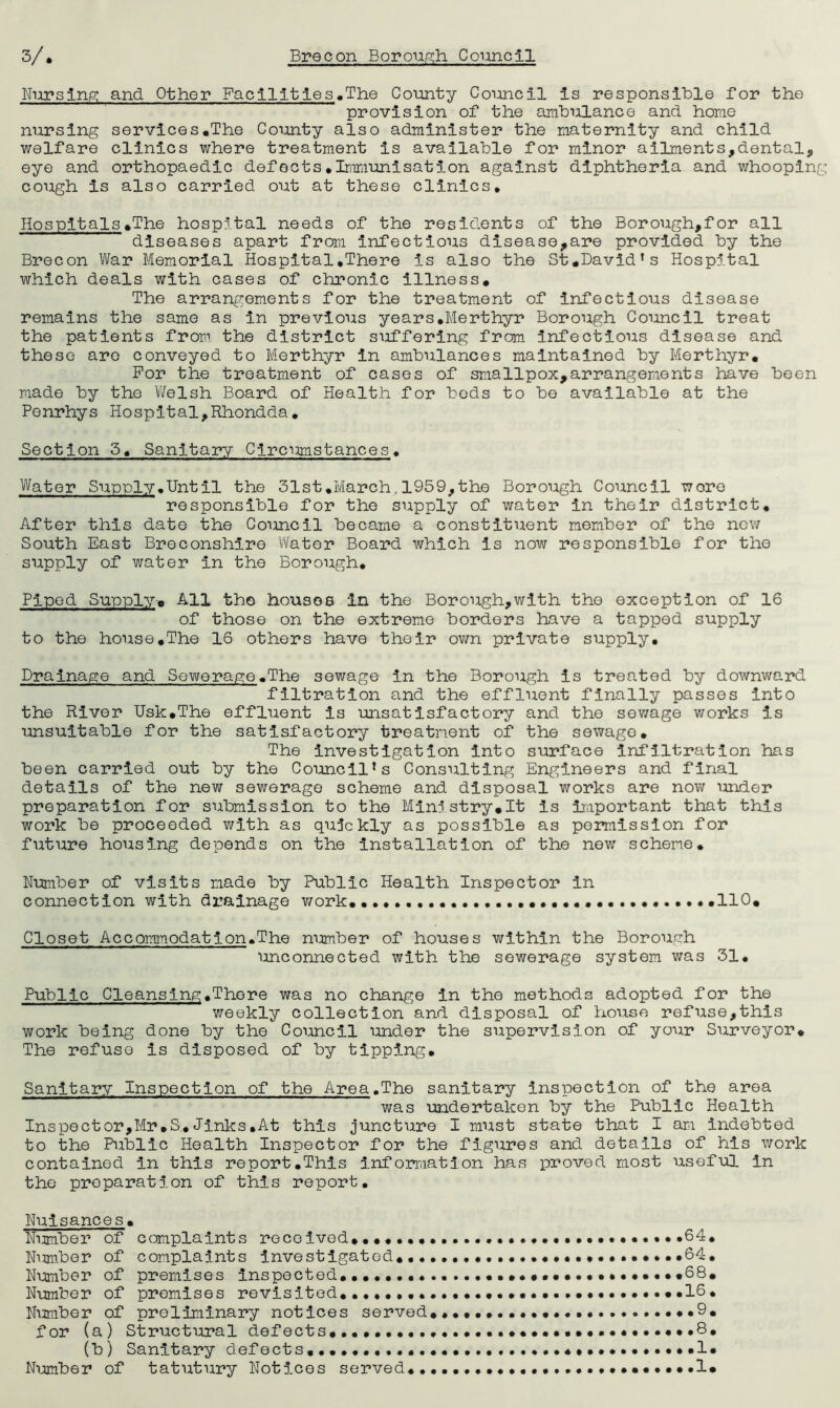 Nursing and Other Facilities.The County Council is responsible for the provision of the ambulance and home nursing services.The County also administer the maternity and child welfare clinics where treatment is available for minor ailments,dental, eye and orthopaedic defects.Immunisation against diphtheria and whooping- cough is also carried out at these clinics. Hospitals.The hospital needs of the residents of the Borough,for all diseases apart from infectious disease,are provided by the Brecon War Memorial Hospital.There is also the St.David's Hospital which deals with cases of chronic illness. The arrangements for the treatment of infectious disease remains the same as in previous years.Merthyr Borough Council treat the patients from the district suffering from infectious disease and these are conveyed to Merthyr in ambulances maintained by Merthyr. For the treatment of cases of smallpox,arrangements have been made by the Welsh Board of Health for beds to be available at the Ponrhys Hospital,Rhondda. Section 5. Sanitary Circumstances. Water Supply.Until the 31st.March.1959,the Borough Council wore responsible for the supply of water in their district. After this date the Council became a constituent member of the new South East Breconshire Water Board which is now responsible for the supply of water in the Borough. Piped Supply-. All the houses in the Borough,with the exception of 16 of those on the extreme borders have a tapped supply to the house.The 16 others have their own private supply. Drainage and Sewerage.The sewage in the Borough is treated by downward filtration and the effluent finally passes into the River Usk.The effluent is unsatisfactory and the sewage works is unsuitable for the satisfactory treatment of the sewage. The investigation into surface infiltration has been carried out by the Council's Consulting Engineers and final details of the new sewerage scheme and disposal works are now under preparation for submission to the Ministry.lt Is important that this work be proceeded with as quickly as possible as permission for future housing depends on the installation of the new scheme. Number of visits made by Public Health Inspector in connection with drainage work. ••••.. .110. Closet Accommodation.The number of houses within the Borough unconnected with the sewerage system was 31. Public Cleansing.There was no change in the methods adopted for the weekly collection and disposal of house refuse,this work being done by the Council under the supervision of your Surveyor. The refuse is disposed of by tipping. Sanitary Inspection of the Area.The sanitary inspection of the area was undertaken by the Public Health Inspector,Mr.S.Jinks.At this juncture I must state that I am indebted to the Public Health Inspector for the figures and details of his work contained In this report.This information has proved most useful in the preparation of this report. Nuisances. Number of complaints received. .64* Number of complaints Investigated.*64. Number of premises inspected........ .68. Number of promises revisited.. •••..••...16. Number of preliminary notices served............... ..9. for (a) Structural defects..., •••••••••• .8. (b) Sanitary defects................ «••••••»•••.1. Number of tatutury Notices served........ •••••••..I*