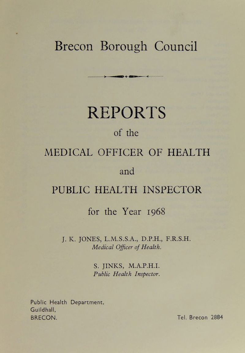 REPORTS of the MEDICAL OFFICER OF HEALTH and PUBLIC HEALTH INSPECTOR for the Year 1968 J. K. JONES, L.M.S.S.A., D.P.H., F.R.S.H. Medical Officer of Health. S. JINKS, M.A.P.H.I. Public Health Inspector. Public Health Department, Guildhall, BRECON. Tel. Brecon 2884