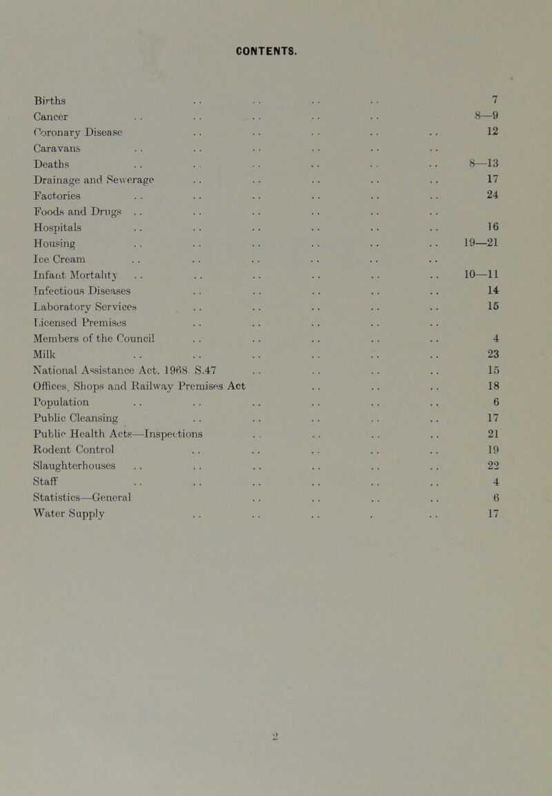 CONTENTS. Births . . • • • • • ■ 7 Cancer . . . . . . . . .. 8—9 Coronary Disease . . .. . . .. .. 12 Caravans Deaths .. . . • . .. . • .. 8—13 Drainage and Sewerage .. .. . . .. .. 17 Factories .. .. .. .. .. .. 24 Foods and Dmgs Hospitals . . .. .. .. . . .. 16 Housing . . .. . . .. .. .. 19—21 Ice Cream Infant Mortality .. .. .. .. .. .. 10—11 Infectious Diseases . . .. . . .. .. 14 Laboratory Services .. . . .. .. .. 16 Licensed Premises Members of the Council . . .. .. .. .. 4 Milk .. .. .. .. .. .. 23 National Assistance Act, 1968 S.47 .. .. .. .. 15 Offices, Shops and Railway Premises Act . . .. .. 18 Population .. .. .. .. . . .. 6 Public Cleansing . . .. . . .. .. 17 Public Health Acts—Inspections . . . . .. .. 21 Rodent Control .. .. . . . . .. 19 Slaughterhouses .. .. . . .. .. .. 22 Staff .. .. . . . . . . . . 4 Statistics—General . . .. . . .. 6 Water Supply .. .. .. . .. 17