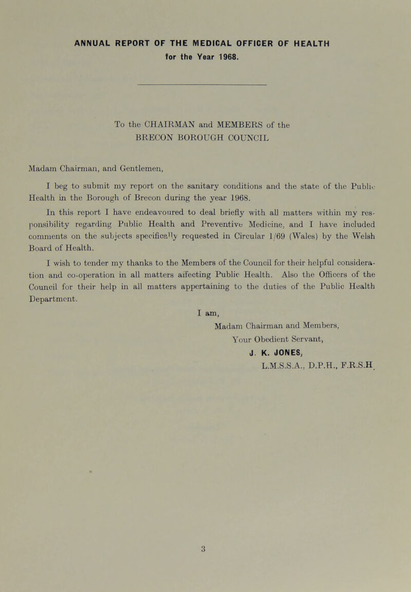 ANNUAL REPORT OF THE MEDICAL OFFICER OF HEALTH for the Year 1968. To the CHAIRMAN and MEMBERS of the BRECON BOROUGH COUNCIL Madam Chairman, and Gentlemen, I beg to submit my report on the sanitary conditions and the state of the Public Health in the Borough of Brecon during the year 1968. In this report I have endeavoured to deal briefly with all matters within my res- ponsibility regarding Public Health and Preventive Medicine, and I have included comments on the subjects specificafly requested in Circular 1/69 (Wales) by the Welsh Board of Health. I wish to tender my thanks to the Members of the Council for their helpful considera- tion and co-operation in all matters affecting Public Health. Also the Officers of the Council for their help in all matters appertaining to the duties of the Public Health Department. I am, Madam Chairman and Members, Your Obedient Servant, J. K. JONES, L.M.S.S.A., D.P.H., F.R.S.H