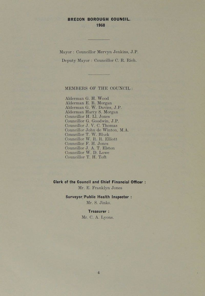 1968 Mayor : Councillor Mervyn Jenkins, J.P. Deputy Mayor : Councillor C. R. Rich. MEMBERS OF THE COUNCIL : Alderman G. H. Wood Alderman E. R. Morgan Alderman G. W. Davies, J.P. Alderman Harry S. Morgan Councillor H. LI. Jones Coiuicillor G. Goodwin, J.P. Councillor J. V. C. Thomas Councillor John de Winton, M.A. Councillor T. W. Black Councillor W. R. R. Elliott Councillor F. H. Jones Councillor J. A. T. Elston Councillor W. D. Lowe Councillor T. H. Toft Clerk of the Council and Chief Financial Officer Mr. E. Franklyn Jones Surveyor/Public Health Inspector : Mr. S. Jinks. Treasurer : Mr. C. A. Lyons.