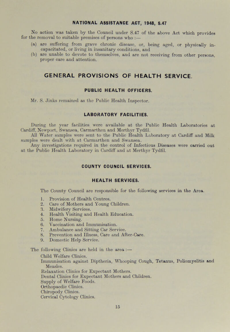 NATIONAL ASSISTANCE ACT, 1948, S.47 No action was taken by the Council under S.47 of the above Act which provides for the removal to suitable premises of persons who :— (a) are suffering from grave chronic disease, or, being aged, or physically in- capacitated, or living in insanitary conditions, and (b) are unable to devote to themselves, and are not receiving from other persons, proper care and attention. GENERAL PROVISIONS OF HEALTH SERVICE. PUBLIC HEALTH OFFICERS. Mr. S. Jinks remained as the Public Health Inspector. LABORATORY FACILITIES. During the year facilities were available at the Public Health Laboratories at Cardiff, Newport, Swansea, Carmarthen and Merthyr Tydfil. All Water samples were sent to the Public Health Laboratory at Cardiff and Milk samples were dealt with at Carmarthen and Swansea. Any investigations required in the control of Infectious Diseases were carried out at the Public Health Laboratory in Cardiff and at Merthyr Tydfil. COUNTY COUNCIL SERVICES. HEALTH SERVICES. The County Council are responsible for the following services in the Area. 1. Provision of Health Centres. 2. Care of Mothers and Young Children. 3. Midwifery Services. 4. Health Visiting and Health Education. 5. Home Nursing. 6. Vaccination and Immunisation. 7. Ambulance and Sitting Car Service. 8. Prevention and Illness, Care and After-Care. 9. Domestic Help Service. The following Clinics are held in the area :— Child Welfare Clinics. Immunisation against Diptheria, Whooping Cough, Tetanus, Poliomyelitis and Measles. Relaxation Clinics for Expectant Mothers. Dental Clinics for Expectant Mothers and Children. Supply of Welfare Foods. Orthopaedic Clinics. Chiropody Clinics. Cervical Cytology Clinics.