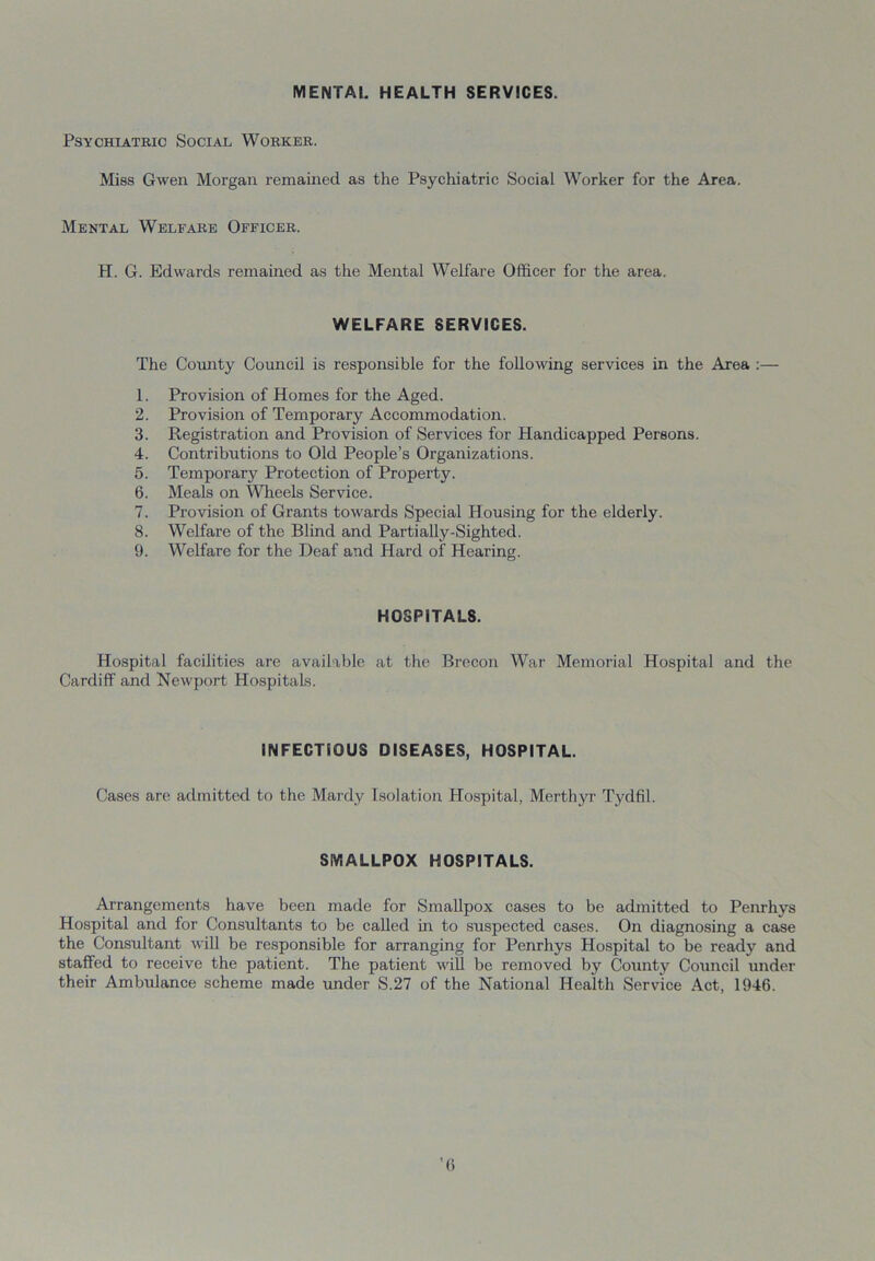 MENTAL HEALTH SERVICES. Psychiatric Social Worker. Miss Gwen Morgan remained as the Psychiatric Social Worker for the Area. Mental Welfare Officer. H. G. Edwards remained as the Mental Welfare Officer for the area. WELFARE SERVICES. The County Council is responsible for the following services in the Area :— 1. Provision of Homes for the Aged. 2. Provision of Temporary Accommodation. 3. Registration and Provision of Services for Handicapped Persons. 4. Contributions to Old People’s Organizations. 5. Temporary Protection of Property. 6. Meals on Wheels Service. 7. Provision of Grants towards Special Housing for the elderly. 8. Welfare of the Blind and Partially-Sighted. 9. Welfare for the Deaf and Hard of Hearing. HOSPITALS. Hospital facilities are available at the Brecon War Memorial Hospital and the Cardiff and Newport Hospitals. INFECTIOUS DISEASES, HOSPITAL. Cases are admitted to the Mardy Isolation Hospital, Merthyr Tydfil. SMALLPOX HOSPITALS. Arrangements have been made for Smallpox cases to be admitted to Penrhys Hospital and for Considtants to be called in to suspected cases. On diagnosing a case the Consultant will be responsible for arranging for Penrhys Hospital to be ready and staffed to receive the patient. The patient will be removed by County Council under their Ambulance scheme made under S.27 of the National Health Service Act, 1946.