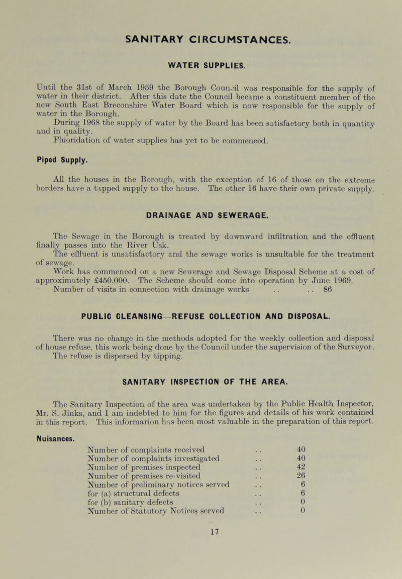 SANITARY CIRCUMSTANCES. WATER SUPPLIES. Until the 31st of March 1959 the Borough Council was responsible for the supply of water in their district. After this date the Council became a constituent member of the new South East Breconshire Water Board which is now responsible for the supply of water in the Borough. During 1968 the supply of water by the Board has been satisfactory both in quantity and in quality. Fluoridation of water supplies has yet to be commenced. Piped Supply. All the houses in the Borough, with the exception of 16 of those on the extreme borders have a tapped supply to the house. The other 16 have their own private supply. DRAINAGE AND SEWERAGE. The Sewage in the Borough is treated by downward infiltration and the effluent finally passes into the River Usk. The effluent is unsatisfactory and the sewage works is unsuitable for the treatment of sewage. Work has commenced on a new Sewerage and Sewage Disposal Scheme at a cost of approximately £450,000. The Scheme should come into operation by June 1969. Number of visits in connection with drainage works .. 86 PUBLIC CLEANSING—REFUSE COLLECTION AND DISPOSAL. There was no change in the methods adopted for the weekly collection and disposal of house refuse, this work being done by the Council under the supervision of the Surveyor. The refuse is dispersed by tipping. SANITARY INSPECTION OF THE AREA. The Sanitary Inspection of the area was undertaken by the Public Health Inspector, Mr. S. Jinks, and I am indebted to him for the figures and details of his work contained in this report. This informarion has been most valuable in the preparation of this report. Nuisances. Number of complaints received . . 40 Number of complaints investigated . . 40 Number of premises inspected .. 42 Number of premises re-visited . . 26 Number of preliminary notices served .. 6 for (a) structural defects . . 6 for (b) sanitary defects . . 0 Number of Statutory Notices served .. 0