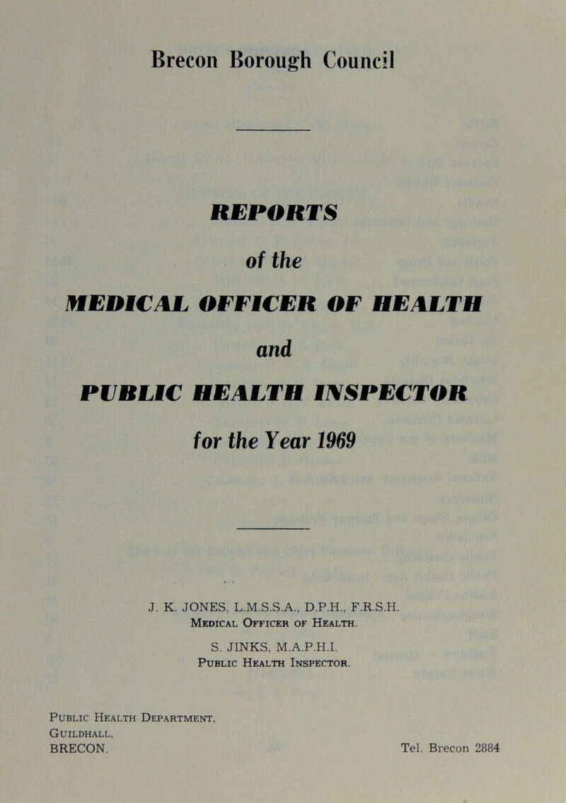 REPORTS of the MEDICAL OFFICER OF HEALTH and PUBLIC HEALTH INSPECTOR for the Year 1969 J. K. JONES, L.M.S.S.A., D.P.H., F.R.S.H. Medical Officer of Health. S. JINKS, M.A.P.H.I. Public Health Inspector. Public Health Department, Guildhall, BRECON. Tel. Brecon 2884