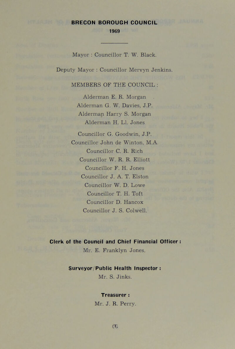 1969 Mayor : Councillor T. W. Black. Deputy Mayor : Councillor Mervyn Jenkins. MEMBERS OF THE COUNCIL : Alderman E. R. Morgan Alderman G. W. Davies, J.P. Alderman Harry S. Morgan Alderman H. LI. Jones Councillor G. Goodwin, J.P. Councillor John de Winton, M.A Councillor C. R. Rich Councillor W. R. R. Elliott Councillor F. H. Jones Councillor J. A. T. Elston Councillor W. D. Lowe Councillor T. H. Toft Councillor D. Hancox Councillor J. S. Colwell. Clerk of the Council and Chief Financial Officer Mr. E. Franklyn Jones. Surveyor/Public Health Inspector: Mr. S. Jinks. Treasurer : Mr. J. R. Perry. (?)