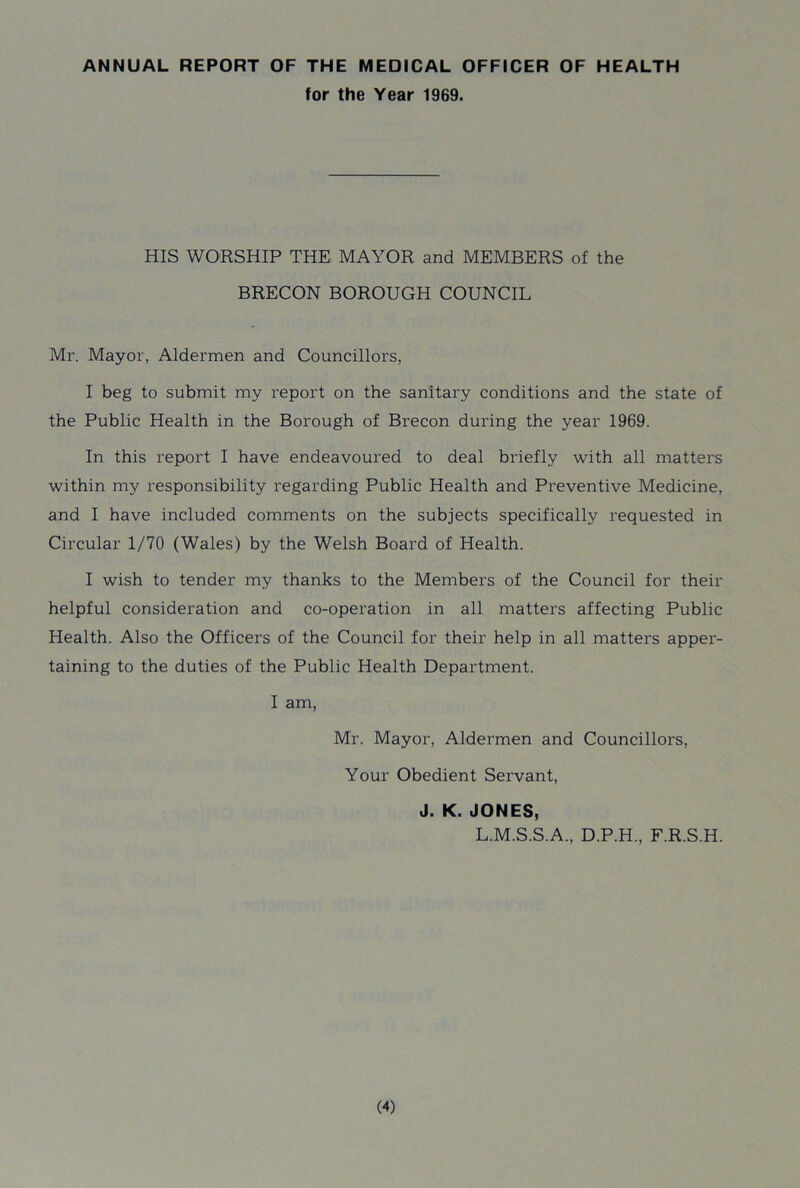 ANNUAL REPORT OF THE MEDICAL OFFICER OF HEALTH for the Year 1969. HIS WORSHIP THE MAYOR and MEMBERS of the BRECON BOROUGH COUNCIL Mr. Mayor, Aldermen and Councillors, I beg to submit my report on the sanitary conditions and the state of the Public Health in the Borough of Brecon during the year 1969. In this report I have endeavoured to deal briefly with all matters within my responsibility regarding Public Health and Preventive Medicine, and I have included comments on the subjects specifically requested in Circular 1/70 (Wales) by the Welsh Board of Health. I wish to tender my thanks to the Members of the Council for their helpful consideration and co-operation in all matters affecting Public Health. Also the Officers of the Council for their help in all matters apper- taining to the duties of the Public Health Department. I am, Mr. Mayor, Aldermen and Councillors, Your Obedient Servant, J. K. JONES, L.M.S.S.A., D.P.H., F.R.S.H.
