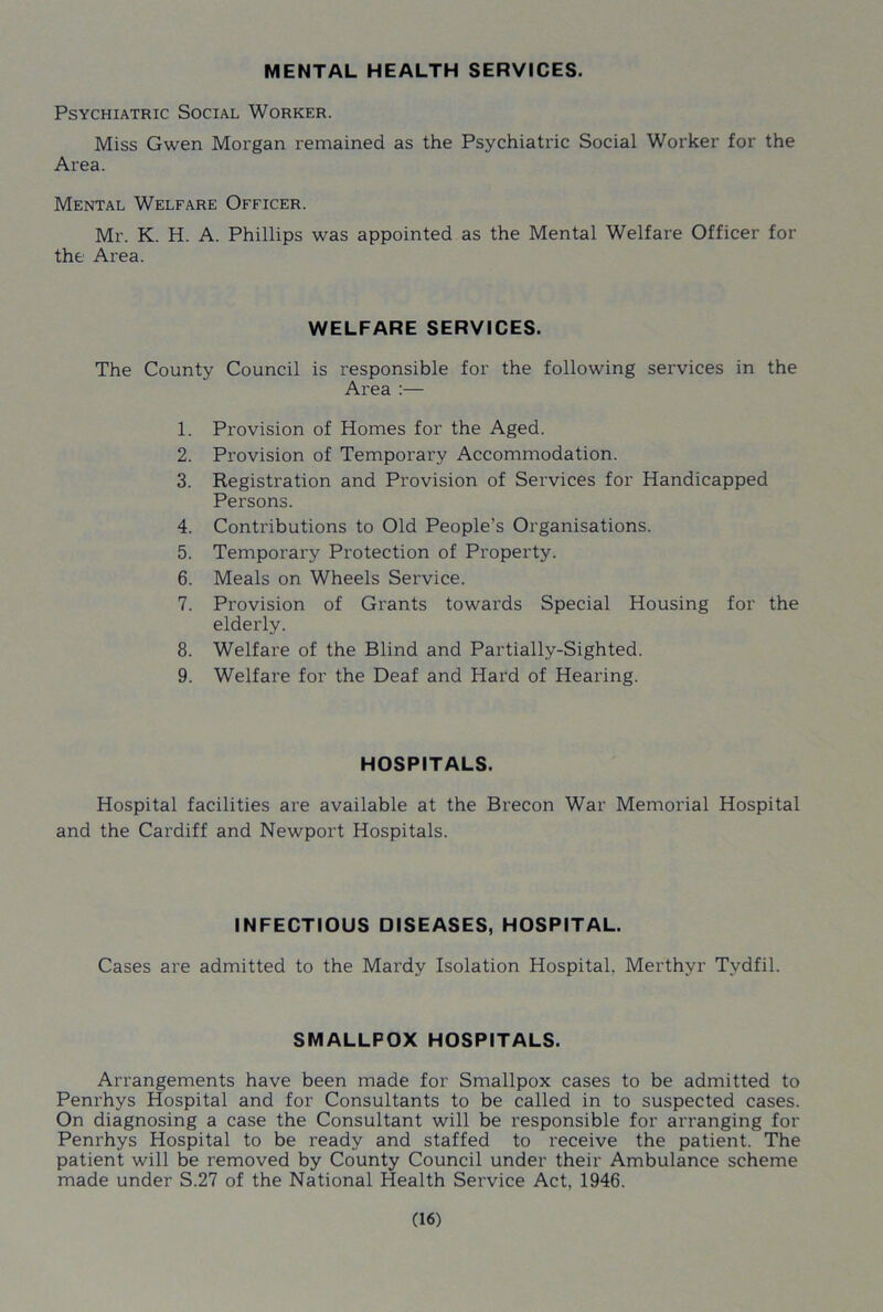 MENTAL HEALTH SERVICES. Psychiatric Social Worker. Miss Gwen Morgan remained as the Psychiatric Social Worker for the Area. Mental Welfare Officer. Mr. K. H. A. Phillips was appointed as the Mental Welfare Officer for the Area. WELFARE SERVICES. The County Council is responsible for the following services in the Area :— 1. Provision of Homes for the Aged. 2. Provision of Temporary Accommodation. 3. Registration and Provision of Services for Handicapped Persons. 4. Contributions to Old People’s Organisations. 5. Temporary Protection of Property. 6. Meals on Wheels Service. 7. Provision of Grants towards Special Housing for the elderly. 8. Welfare of the Blind and Partially-Sighted. 9. Welfare for the Deaf and Hard of Hearing. HOSPITALS. Hospital facilities are available at the Brecon War Memorial Hospital and the Cardiff and Newport Hospitals. INFECTIOUS DISEASES, HOSPITAL. Cases are admitted to the Mardy Isolation Hospital. Merthyr Tydfil. SMALLPOX HOSPITALS. Arrangements have been made for Smallpox cases to be admitted to Penrhys Hospital and for Consultants to be called in to suspected cases. On diagnosing a case the Consultant will be responsible for arranging for Penrhys Hospital to be ready and staffed to receive the patient. The patient will be removed by County Council under their Ambulance scheme made under S.27 of the National Health Service Act, 1946.