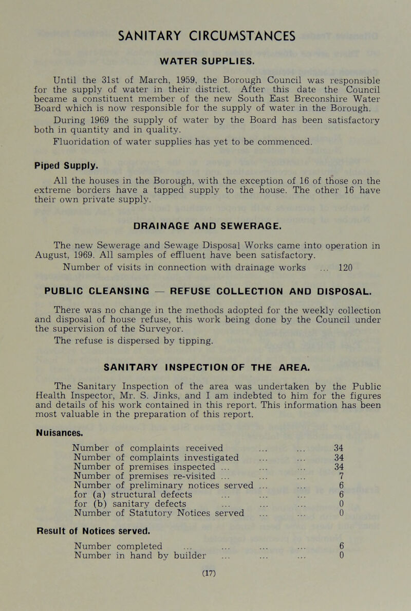 SANITARY CIRCUMSTANCES WATER SUPPLIES. Until the 31st of March, 1959, the Borough Council was responsible for the supply of water in their district. After this date the Council became a constituent member of the new South East Breconshire Water Board which is now responsible for the supply of water in the Borough. During 1969 the supply of water by the Board has been satisfactory both in quantity and in quality. Fluoridation of water supplies has yet to be commenced. Piped Supply. All the houses in the Borough, with the exception of 16 of those on the extreme borders have a tapped supply to the house. The other 16 have their own private supply. DRAINAGE AND SEWERAGE. The new Sewerage and Sewage Disposal Works came into operation in August, 1969. All samples of effluent have been satisfactory. Number of visits in connection with drainage works ... 120 PUBLIC CLEANSING — REFUSE COLLECTION AND DISPOSAL. There was no change in the methods adopted for the weekly collection and disposal of house refuse, this work being done by the Council under the supervision of the Surveyor. The refuse is dispersed by tipping. SANITARY INSPECTION OF THE AREA. The Sanitary Inspection of the area was undertaken by the Public Health Inspector, Mr. S. Jinks, and I am indebted to him for the figures and details of his work contained in this report. This information has been most valuable in the preparation of this report. Nuisances. Number of complaints received ... ... 34 Number of complaints investigated ... ... 34 Number of premises inspected ... ... ... 34 Number of premises re-visited ... ... ... 7 Number of preliminary notices served ... ... 6 for (a) structural defects ... ... ... 6 for (b) sanitary defects ... ... ... 0 Number of Statutory Notices served ... ... 0 Result of Notices served. Number completed ... ... ... ... 6 Number in hand by builder ... ... ... 0