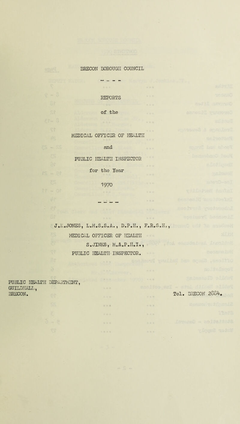 REPORTS of the MEDICAL OFFICER OF HEALTH and PUBLIC HEALTH INSPECTOR for the Year 1970 J• KaJONES, L.M«S.S.A. , D«P . H • , F.R.S.II., MEDICAL OFFICER OF HEALTH S.JINKS, M.A.P.II.I., PUBLIC HEALTH INSPECTOR. PUBLIC HEALTH DEPARTMENT, GUILDHALL, BRECON. Tel. BRECON 2oo4.