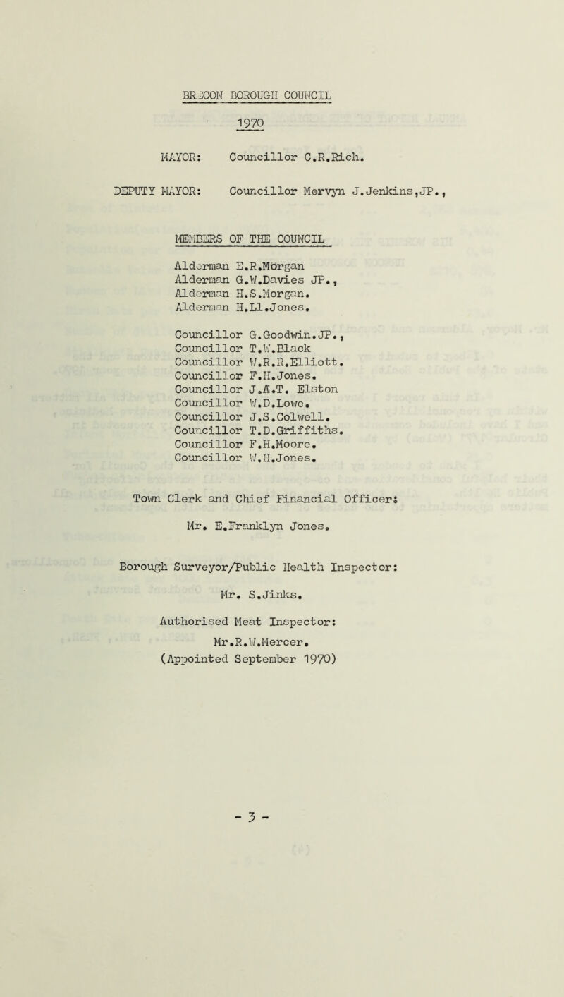 1970 MAYOR: Councillor C.R.Rich. DEPUTY MAYOR: Councillor Mervyn J.Jenkins,JP. MEMBERS OF THE COUNCIL Alderman E.R.Morgan Alderman G.W.Davies JP., Alderman H.S.Morgan. Alderman H.LI.J one s. Councillor G.Goodwin.JP., Councillor T.W.Black Councillor W.R.R.Elliott. Councillor F.II.Jones. Councillor J.A.T. Elston Councillor W.D.Lowe. Councillor J.S.Colwell. Councillor T.D.Griffiths. Councillor F.H.Moore. Councillor U.II.Jones. Town Clerk and Chief Financial Officers Mr. E.Franklyn Jones. Borough Surveyor/Public Health Inspector: Mr. S.Jinks. Authorised Meat Inspector: Mr.R.W.Mercer. (Appointed September 1970)