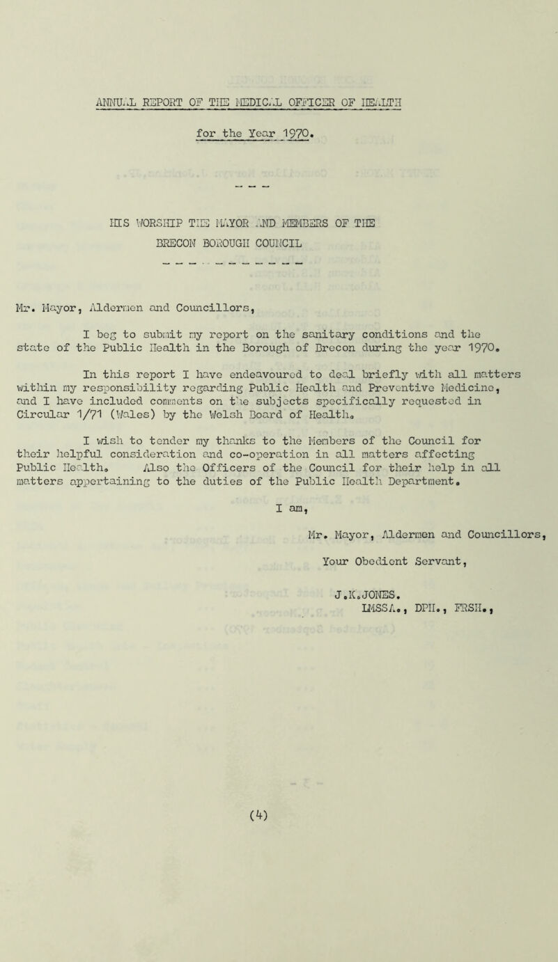 ANNUAL REPORT OF THE MEDICAL OFFICER OF HEALTH for the Year 1970« HIS WORSHIP THE PAYOR AND MEMBERS OF THE BRECON BOROUGH COUNCIL Mr. Mayor, Aldermen and Councillors, I bog to submit my report on the sanitary conditions and the state of the Public Health in the Borough of Brecon during the year 1970. In this report I have endeavoured to deal briefly with all matters within my responsibility regarding Public Health and Preventive Medicine, and I have included comments on the subjects specifically requested in Circular 1/71 (Wales) by the Welsh Board of Health,, I wish to tender my thanks to the Members of the Council for their helpful consideration and co-operation in all matters affecting Public Health* Also the Officers of the Council for their help in all matters appertaining to the duties of the Public Health Department, I am, Mr. Mayor, Aldermen and Councillors, Your Obedient Servant, JoK.JONES. LMSSA. , DPIIo, FRSII#,