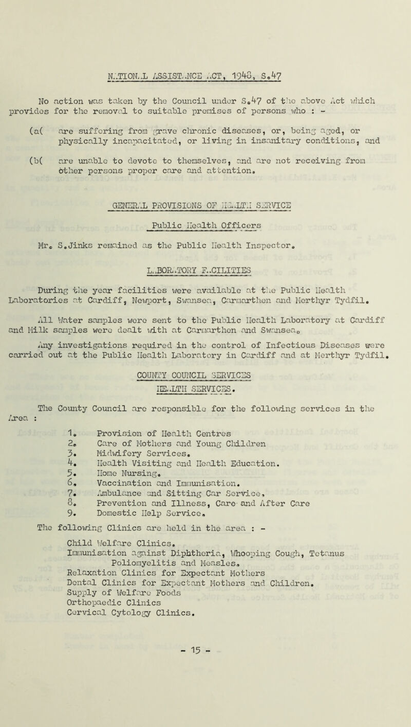 n:.tion, .l assistance act, 19^0, sc47 No action was taken by the Council under S0^7 of the above Act which provides for the removed, to suitable premises of persons who : - (a( are suffering from grave chronic diseases, or, being aged, or physically incapacitated, or living in insanitary conditions, and (b( are unable to devote to themselves, and are not receiving from other persons proper care and attention® GENERAL PROVISIONS OF IHRLTII SERVICE Public Health Officers Mr© S0Jinks remained as the Public Health Inspector* LaBOR.TORY FACILITIES During the year facilities were available at the Public Health Laboratories at Cardiff, Newport, Swansea, Carmarthen and Merthyr Tydfil. All Water samples were sent to the Public Health Laboratory at Cardiff and Milk samples were dealt with at Carmarthen and Swansea0 Any investigations required in the control of Infectious Diseases were carried out at the Public Health Laboratory in Cardiff and at Merthyr Tydfil. COUNTY COUNCIL SERVICES IIEaLTH services . The County Council are responsible for the following services in the Area : 10 Provision of Health Centres 2e Core of Mothers and Young Children 3» Midwifery Services. 4. Health Visiting and Health Education. 5. Home Nursing. 6. Vaccination and Immunisation. 7* Ambulance and Sitting Car Service, 3® Prevention and Illness, Care- and After Care 9. Domestic Help Service. The following Clinics are held in the area : - Child Welfare Clinics. Immunisation against Diphtheria, Whooping Cough, Tetanus Poliomyelitis and Measles. Relaxation Clinics for Expectant Mothers Dental Clinics for Expectant Mothers and Children. Supply of Welfare Foods Orthopaedic Clinics Cervical Cytology Clinics.