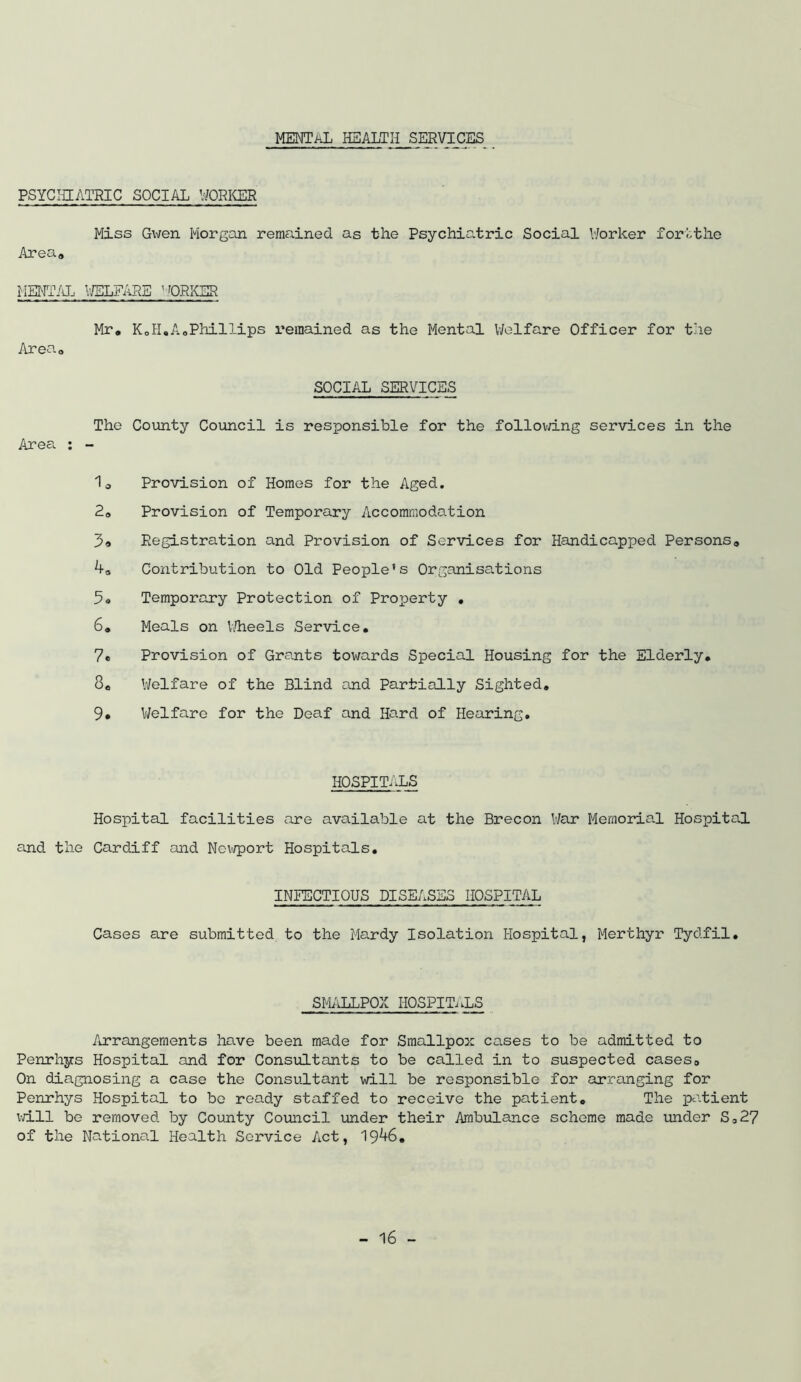 MENTAL health services PSYCHIATRIC SOCIAL WORKER Miss Gwen Morgan remained as the Psychiatric Social Worker fortthe Area* MENTAL WELFARE WORKER Mr, KoH.AoPhillips remained as the Mental Welfare Officer for the Area, SOCIAL SERVICES The County Council is responsible for the following services in the Area : - 1, Provision of Homes for the Aged. 2, Provision of Temporary Accommodation Registration and Provision of Services for Handicapped Persons, 4, Contribution to Old People's Organisations Temporary Protection of Property , 6, Meals on Wheels Service, 7e Provision of Grants towards Special Housing for the Elderly, 8, Welfare of the Blind and Partially Sighted, 9, Welfare for the Deaf and Hard of Hearing, HOSPITALS Hospital facilities are available at the Brecon War Memorial Hospital and the Cardiff and Newport Hospitals, INFECTIOUS DISEASES HOSPITAL Cases are submitted to the Mardy Isolation Hospital, Merthyr Tydfil, SMALLPOX HOSPITALS Arrangements have been made for Smallpox cases to be admitted to Penrhys Hospital and for Consultants to be called in to suspected cases. On diagnosing a case the Consultant will be responsible for arranging for Penrhys Hospital to be ready staffed to receive the patient. The patient will be removed by County Council under their Ambulance scheme made under S,27 of the National Health Service Act, 1946,