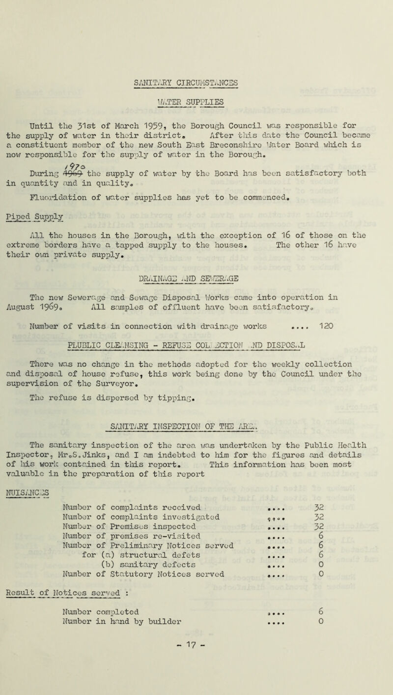 SANITARY CIRCUMSTANCES WATER SUPPLIES Until the 31st of March 1959? the Borough Council was responsible for the supply of water in their district. After this date the Council became a constituent member of the new South East Breconshire Water Board which is now responsible for the supply of water in the Borough. /9/s During 49»9 the supply of water by the Board has been satisfactory both in quantity and in quality0 Fluoridation of water supplies has yet to be commenced. Piped Supply All the houses in the Borough, with the exception of 16 of those on the extreme borders have a tapped supply to the houses. The other l6 have their own private supply. DRAINAGE ^ND SEWERAGE The new Sewerage and Sewage Disposal Works came into operation in August 1969. All samples of effluent have been satisfactory. Number of visits in connection with drainage works .... 120 PLUBLIC CLEANSING - REFUSE COL. ACTION .ND DISPOSAL There was no change in the methods adopted for the weekly collection and disposal of house refuse, this work being done by the Council under the supervision of the Surveyor. The refuse is dispersed by tipping. SANITARY INSPECTION OF THE AREj The sanitary inspection of the area was undertaken by the Public Health Inspector, Mr0S.Jinks, and I am indebted to him for the figures and details of his work contained in this report. This information has been most valuable in the preparation of this report NUISANCES Number of complaints received .... 32 Number of complaints investigated s? °. 32 Number of Premises inspected .... 32 Number of premises re-visited .... 6 Number of Preliminary Notices served .... 6 for (a) structural defets .... 6 (b) sanitary defects .... 0 Number of Statutory Notices served .... 0 Result of Notices served : Number completed .... 6 Number in hand by builder .... 0