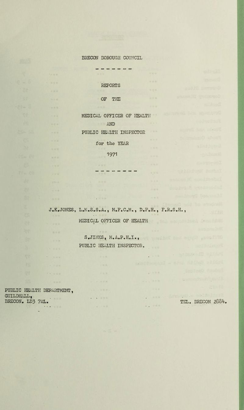 REPORTS OF THE MEDICAL OFFICER OF HEALTH AND PUBLIC HEALTH INSPECTOR for the YEAR 1971 J.K.JONES, L.K.S.S.A., M.F.C.M., D.P.H., F.R.S.H., MEDICAL OFFICER OF HEALTH S,JINKS| M.A.P.H.I., PUBLIC HEALTH INSPECTOR. PUBLIC HEALTH DEPARTMENT, GUILDHALL, BRECON. LD3 7AL. TEL. BRECON 2834