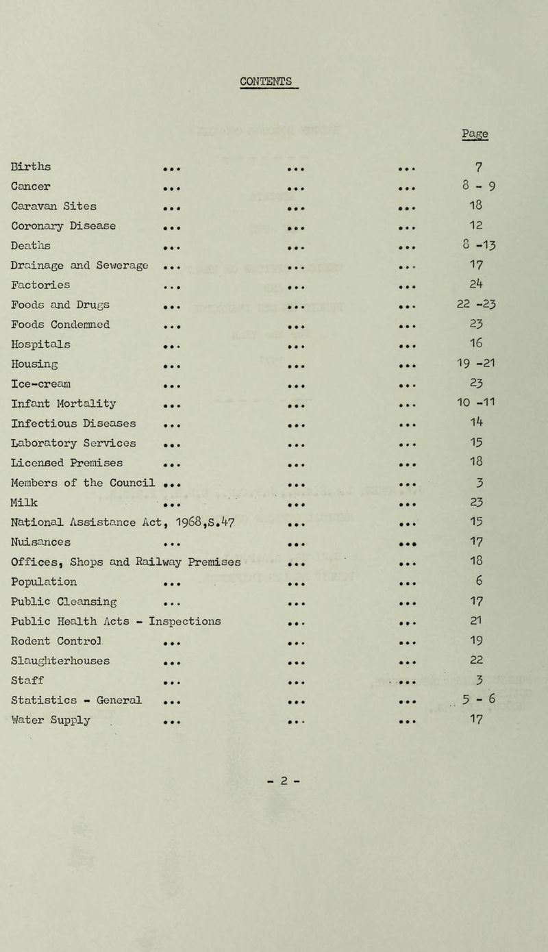 CONTENTS iiir-cns • • • • • • Cancer • • • • • • Car avail Sites • • • • • ♦ Coronary Disease • • • • # • Deaths • • • • • • Drainage and Sewerage • • • • • • Factories • • • • • • Foods and Drugs • • • • • • Foods Condemned • • • • • • Hospitals • • • • • • Housing • • • • • • Ice-cream • • • • • • Infant Mortality • • • • • • Infectious Diseases t • • • • • Laboratory Services • • • • • • Licensed Premises • ♦ • • • • Members of the Council • • ♦ • • • Milk • • • • • • National Assistance Act , 1968,S.47 • • • Nuisances • • • • • • Offices, Shops and Railway Premises • • • Population • • • • • • Public Cleansing • • • • • • Public Health Acts - Inspections • • • Rodent Control • • • • • • S lauglit e r ho uses • • • • • • Staff • • • • • • Statistics - General • • • • • • Water Supply • • • • • • Page 7 8-9 18 12 8 -13 17 24 22 -23 23 16 19 -21 23 10 -11 14 15 18 3 23 15 17 18 6 17 21 19 22 3 3-6 17