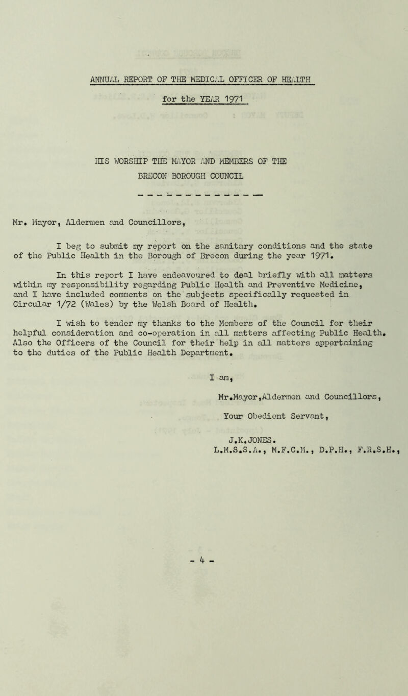 ANNUAL REPORT OF THE MEDICAL OFFICER OF HEALTH for the YEAR 1971 IHS WORSHIP THE MAYOR AND MEMBERS OF THE BRECON BOROUGH COUNCIL Mr* Mayor, Aldermen and Councillors, I beg to submit my report on the sanitary conditions and the state of the Public Health in the Borough of Brecon during the year 1971* In this report I have endeavoured to deal briefly with all matters within my responsibility regarding Public Health and Preventive Medicine, and I have included comments on the subjects specifically requested in Circular 1/72 (Wales) by the Welsh Board of Health, I wish to tender my thanks to the Members of the Council for their helpful consideration and co-operation in all matters affecting Public Health, Also the Officers of the Council for their help in all matters appertaining to the duties of the Public Health Department, I am, Mr.Mayor,Aldermen and Councillors, Your Obedient Servant, J.K.JONES. L.M.S.S.A., M.F.C.M., D.P.H., F.R.S.H.,