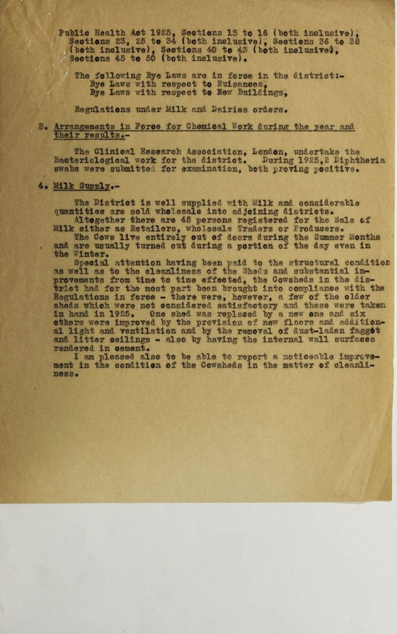 Public Health Act 1925, Sections 15 to 16 (both inclusive), Sections 23, £5 to 34 (both inclusive). Sections 36 to 38 (both inclusive), Sections 40 to 43 (both inclusive*). Sections 45 to 50 (both inclusive)# The following Bye Laws are in force in the district:- Bye Laws with respect to Kuisances, Bye Laws with respect to Hew Buildings, Regulations under Milk and Dairies orders# 3# Arrangements in Force for Chemical V»'ork during the year and ITheir results The Clinical Researofc Association, London, undertake the Bacteriological work for the district# Luring 1925,2 Diphtheria swabs were submitter for examination, both proving positive# 4# Milk Supply#- The District is well supplied with Milk and considerable quantities are sold wholesale into adjoining distriots# Altogether there are 45 persons registered for the Sale of Milk either as Retailers, wholesale Traders or Producers# The Cows live entirely out of doors during the Summer months , and are usually turned out during a portion of the day even in the Winter# Special attention having been paid to the structural conditior as well as to the cleanliness of the Shed3 and substantial im- provements from time to time effected, the Cowsheds in the dis- trict had for the most part boen brought into compliance with the Regulations in force - there were, however, a few of the older sheds which were not considered satisfactory and these were taken in hand in 1925# One shed was replaced by a new one and six others were improved by the provision of new floors and addition- al light and ventilation and by the removal of dust-laden faggit and litter ceilings - also by having the internal wall surfaces rendered in cement# I am pleased also to be able to report a noticeable improve- ment in the condition of the Cowsheds in the matter of cleanli- ness#