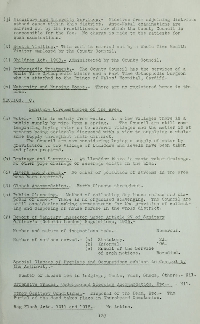 \ (jD Midwifery and Maternity Services.- Midwives from adjoining districts attend cases within this district. Ante-Natal examinations are carried out by the Practitioners for which the County Council is responsible for the fee. No charge is made to the patients for such examinations. (k) Health Visiting.- This work is carried out by a Whole Time Health Visitor employed by the County Council. (l) Children Act. 1908.- Administered by the County Council. (m) Orthopaedic Treatment.- The County Council has the services of a Whole Time Orthopaedic -Sister and a Part Time Orthopaedic Surgeon who is attached to the Prince of Wales’ Hospital, Cardiff. (n) Maternity and Nursing Homes.- There are no registered homes in the QTG8. o SECTION. C. Sanitary Circumstances of trie Area. (a) Water.- This is mainly from wells. At a few villages there is a public supply by pipe from a spring. The Council are still con- templating laying water on to several villages and the matter is at present being seriously discussed with a view to supplying a whole- some supply throughout their district. The Council are now considering laying a supply of water by gravitation to the Village of Llanddew and levels have been taken and plans prepared. (b) Drainage and Sewerage.- At Llanddew there is waste water drainage. No other pipe drainage or sewerage exists in the area. (c) Rivers and Streams.- No cases of pollution of streams In the area have been reported. (d) Closet Accommodation.- Earth Closets throughout. (e) Public Cleansing.- Method of collecting dry house refuse and dis- posal of same.- There is no organised scavenging. The Council are still considering making arrangements for the provision of collect- ing and disposing of house refuse in the whole district. (f) Report of Sanitary Inspector under Article 27 of Sanitary Officer’s (Outside London) Regulations. 1955.- Number and nature of inspections made.- Numerous. Number of notices served.- (a) Statutory. 21. (b) Informal. 196. (c) Rosult of the Service of such notices. Remedied. Special Classes of Premises and Occupations subject to Control by t he Au t ho r i t y. - Number of Houses let in lodgings. Tents, Vans, Sheds, Others.- Nil. Offensive Trades, Underground Sleeping Accommodation, Etc.- - Nil. Other Sanitary Conditions.- Disposal of the Dead, Etc.- The Burial of the dead takes place in Churchyard Cemeteries. Rag Flock Acts. 1911 and 1918.- No Action.