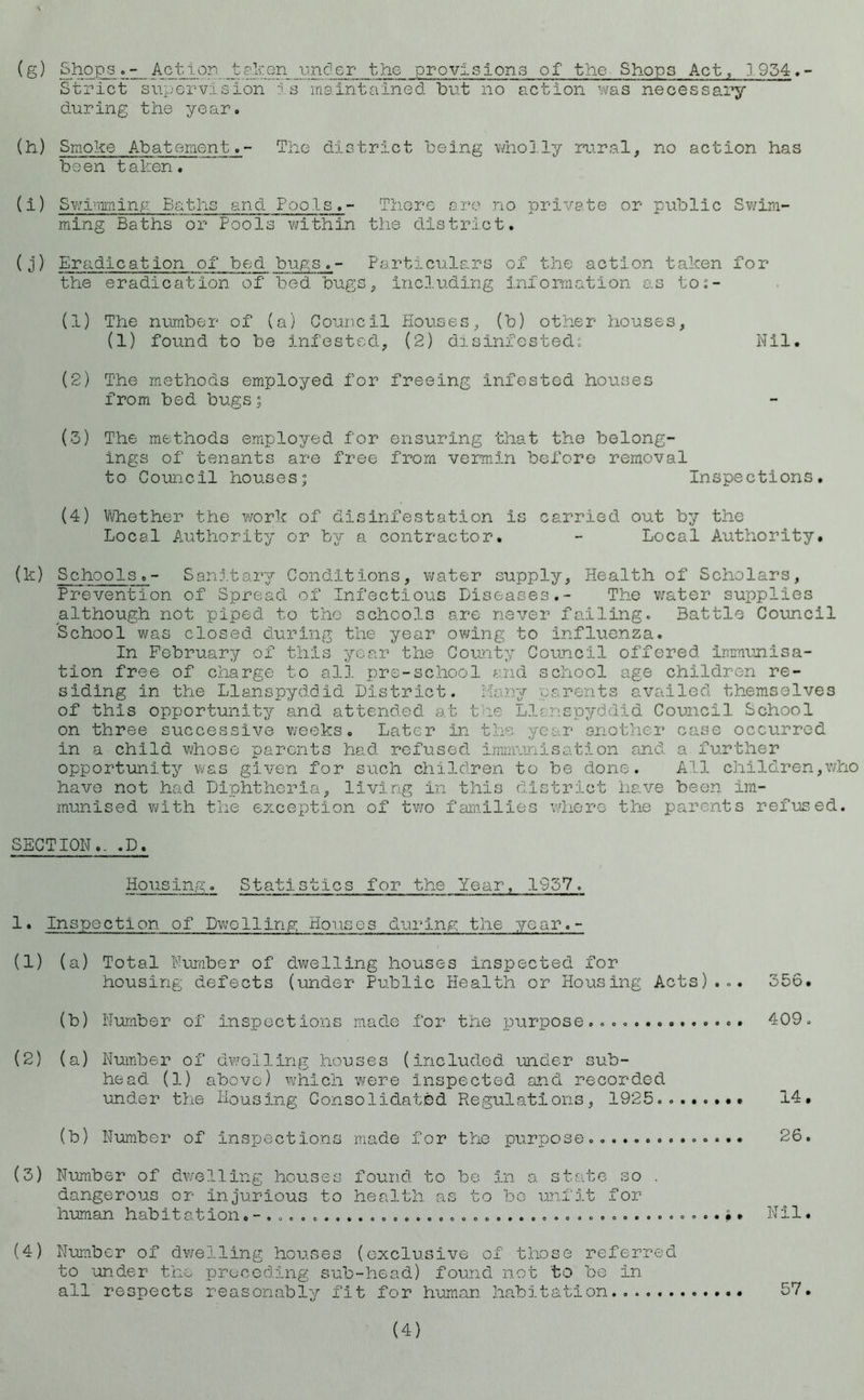 (g) ShopsAction taken under the provisions of the Shops Act, 1954. - Strict supervision is maintained but no action was necessary during the year. (h) Smoke Abatement.- The district being wholly rural, no action has been taken. (i) Swimming Baths and Pools.- There are no private or public Swim- ming Baths or Pools within the district. (j) Eradication of bed bugs.- Particulars of the action taken for the eradication of bed bugs, including information as to:- (1) The number of (a) Council Houses, (b) other houses, (1) found to be infested, (2) disinfesteds Nil. (2) The methods employed for freeing infested houses from bed bugs; (3) The methods employed for ensuring that the belong- ings of tenants are free from vermin before removal to Council houses; Inspections. (4) Whether the work of disinfestation is carried out by the Local Authority or by a contractor. - Local Authority. (k) Schools.- Sanitary Conditions, water supply. Health of Scholars, Prevention of Spread of Infectious Diseases.- The water supplies although not piped to the schools are never failing. Battle Council School was closed during the year owing to Influenza. In February of this year the County Council offered immunisa- tion free of charge to all pre-school and school age children re- siding in the Llanspyddid District. Many parents availed themselves of this opportunity and attended at the Llanspyddid Council School on three successive weeks. Later in the year another case occurred in a child whose parents had. refused immunisation and a further opportunity was given for such children to be done. All children,who have not had Diphtheria, living in this district have been im- munised with the exception of two families where the parents refused. SECTION.. .D. Housing. Statistics for the Year, 1957. 1• Inspection of Dwelling Houses during the year.- (1) (a) Total Number of dwelling houses inspected for housing defects (under Public Health or Housing Acts)... 356. (b) Number of inspections made for the purpose.... 409. (2) (a) Number of dwelling houses (included under sub- head (1) above) which were Inspected and recorded under the Housing Consolidated Regulations, 1925......•• 14. (b) Number of inspections made for the purpose.. 26. (3) Number of dwelling houses found to be in a state so . dangerous or injurious to health as to be unfit for human habitation...................................$. Nil. (4) Number of dwelling houses (exclusive of those referred to under the preceding sub-head) found not to be In all respects reasonably fit for human habitation 57. (4)