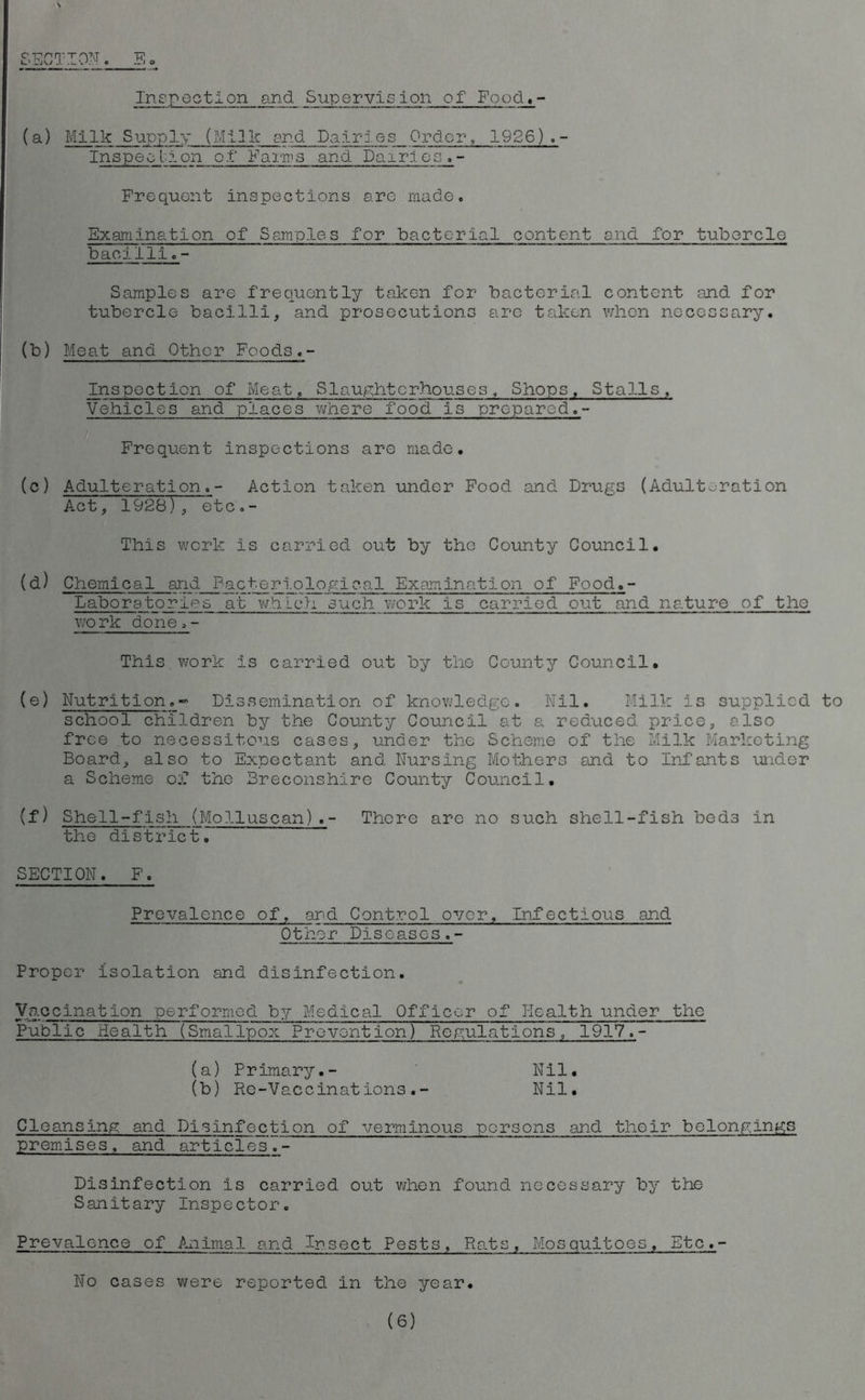 SECTION. 5 p Inspection and Supervision of Food.- (a) Milk Supply (Milk end Dairies Order, 1926).- Inspec lion o.t Fair's and Dairies. - Frequent inspections are made. Examination of Samples for bacterial content and for tubercle bacilli.- Samples are frequently taken for bacterial content and for tubercle bacilli, and prosecutions arc taken when necessary. (b) Meat and Other Foods.- Inspection of Meat, Slaughterhouses, Shops, Stalls, Vehicles and places where food is prepared.- Frequent inspections are made. (c) Adulteration.- Action taken under Food and Drugs (Adulteration Act, 1928) , etc.- This work is carried out by the County Council. (d) Chemical and Pacterlological Examination of Food.- Laboratorles at which such work is carried out and nature of the work done.- This work is carried out by the County Council. (e) Nutrition.~ Dissemination of knowledge. Nil. Milk is supplied to school children by the County Council at a reduced price, also free to necessitous cases, under the Scheme of the Milk Marketing Board, also to Expectant and Nursing Mothers and to Infants under a Scheme o:C the Breconshire County Council. (f) Shell-fish (Molluscan).- There are no such shell-fish beds In the district. SECTION. F. Prevalence of, and Control over. Infectious and Other Diseases.- Proper isolation and disinfection. Vaccination performed by Medical Officer of Health under the Public Health (SmalTpox Prevention) Regulations, 1917.- (a) Primary.- Nil. (b) Re-Vaccinations.- Nil. Cleansing and Disinfection of verminous persons and their belongings premises, and articles.- Disinfection is carried out when found necessary by the Sanitary Inspector. Prevalence of Animal and Insect Pests, Rats, Mosquitoes, Etc.- No cases were reported in the year.