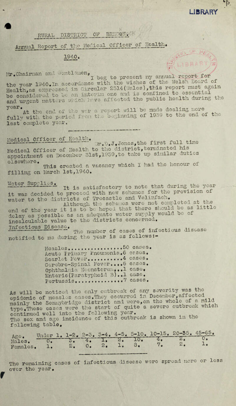 LIBRARY # RURAL DISTRICT _ OF __ BRgO^U ';< Annual Report of the Medical Officer of Jlogjjk* 1 * , ► . I . 1940« • ‘ '' ‘ ■ I • <, * • ‘V y j TTr*. Chairman and dent 1 omen, _ . ~ * j beg to present ny annual report for the year 1940.In accordance with the wishes of the Welsh hoard of Health,as expressed in Circular 2314(Wales),this report must again be considered to be an interim one and is confined to essential and urgent natters which hrve affected the public health during the At the end of the war a report will be made dealing e fully with the period from the beginning of 1939 to the ond of t_a. last conploto year. Medical Officer of Health, ^ n — — Dr.D.J,Jones,the first full-time Medical Officer of Health to the district,terminated his appointment on December 31st,1939,to take up similar dunes •jbis created a vacancy which I had the honour oi filling on March 1st,1940. .3H3L-—-—- j_s satisfactory to note that during the year it was decided to proceed with new schemes for the provision of water to the districts of Trccastlo and Velinfach. Although the schemes were not completed at the end of the year it is to bo hoped that there should be as little delay as possible as an adequate water supply would bo of incalculable value to tho districts concerned. Infectious Disease. _ . „ at-. — rpb.e number of cases of infectious disease notified to me duibing the year is as follows.- Measles.. .50 cases. Acute Primary Pneumonia.6 cases. Scarlet Fever 4 cases, Ccrobro-Spinal Fever..,.6 cases. Ophthalmia Heonatorum,..1 case. Enteric(Paratyphoid 3)..l case. Pertussis *7 cases. As will be noticed the only outbreak of any severity was tho epidemic of measles cases.They occurred in December,affected mainly the Sennybridge district and were,on the whole of a mild type,These cases were tho start of quite a severe outbreak whief continued well into the following year. . .. The sex and age incidence of this outbreak is shown m t_-c following table. Ape. Under 1. 1-2. 2-3. 3-4. 4-5. 5-10., 10-15. g0-55.__45_-.65. Males, 0, 1, 4, 17 ^ m * ,* Females, 1, 2, 0, 2, 1* 3, V. • • The remaining cases of infectious disease were spread more or less over the year.
