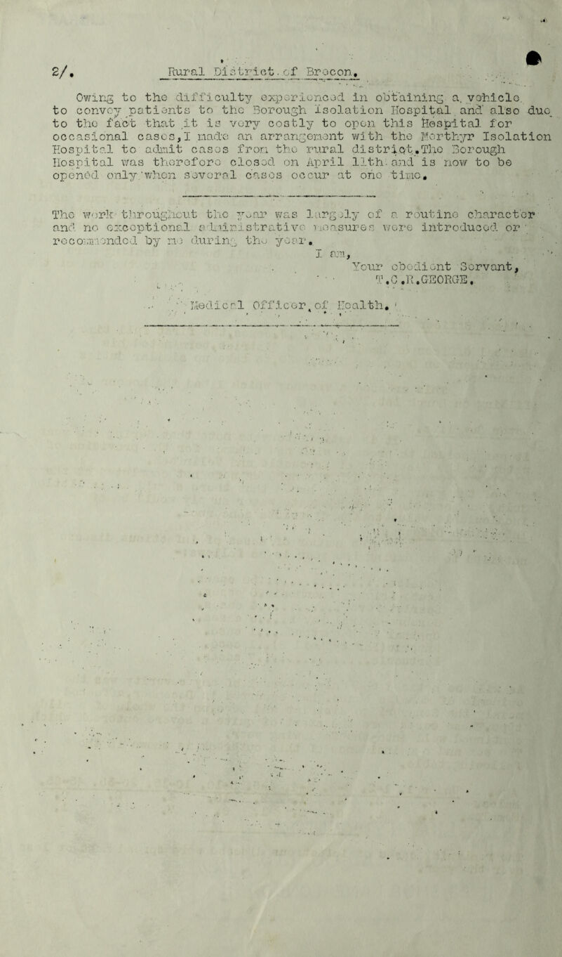 2/ Rural ,D1 stri ct ■ of Brecon. Owing to the difficulty experienced in obtaining a. vehicle, to convey patients to the Borough isolation Hospital and' also duc_ to the fact that .it is very costly to open this Hospital for occasional cases,I made an arrangement with the Forthyr Isolation Hospital to admit cases from the rural district.The Borough Hospital Was therefore closed on April 11th-and is now to be opened, only.when several cases occur at oho time. The work throughout tlic y^ar was largely of a routine character and no exceptional adninistrutivo measures were introduced or ; recommended by no during the year. I am, Your obedient Servant, . li..: T.C ,R.GEORGE, ■' Medical Officer, of I-Ioalth, 1 • * (