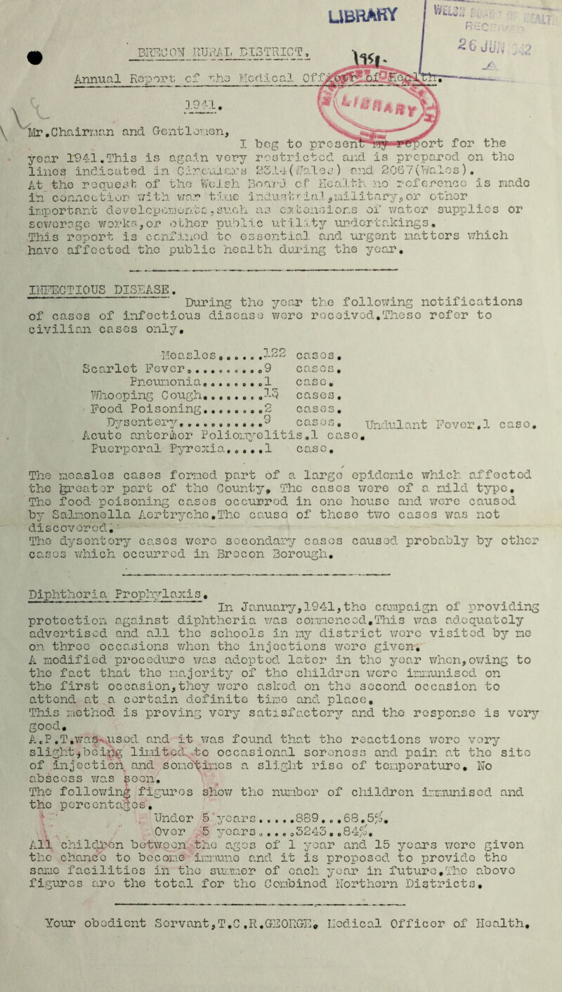 ubrary BRECON RURAL DISTRICT, Annual Report; cf mho Medical Of 3.9 41. \> Mr .Chairnan and Gentlemen, ■ i 'V*U year 1941.This is again very restricted and is prepared on the lines indicated in Circulars 2314 (/Jules ) and 2067(Wales). At the request of the Welsh Board of Health no reference is made in connection with vro.r tine industrial, military,or other important devolcpcmontc,such as extensions of water supplies or sewerage works,or other public utility undertakings. This report is confined to essential, and urgent natters which have affected the public health during the year. INFECTIOUS DISEASE. During the year the following notifications of cases of infectious disease were received,These refer to civilian cases only. Measles......122 casos, Scarlet Fever..........9 eases. Pneumonia........1 case. Who op ing C ough 13 cases. ■ Food Poisoning........2 cases. Dysentery. 9 cases. Acute anterior Polionyelitis.1 case Puerperal Pyrexia,...,! case. Undulant Fever.1 c aso • y The measles cases formed part of a largo epidemic whicb affected the greater part of the County, The cases were of a mild type. Tho food poisoning casos occurred in one house and wore causod by Salmonella Aortrychc.The causo of these two cases was not discovered. The dysentery casos wero secondary casos caused probably by other casos which occurred in Brecon Borough. Diphtheria Prophylaxis, In January,1941,the campaign of providing protection against diphtheria was commoncod,This was adequately advertised and all tho schools In ny district wore visited by me on throo occasions when tho injections wore given, A modified procedure was adopted later in tho year when,owing to the fact that tho majority of tho children were immunised on the first occasion,they wore asked on the second occasion to attend at a certain definite time and place. This method is proving very satisfactory and tho response is very good. A«P.T,was-.used, and it was found that tho reactions wore very slight^boi$g limited to occasional soreness and pain at tho site of injection and sometimes a slight rise of temperature. No abscoss was soon, Tho following figures show tho number of children immunised and the percentages. , Under 5/years 889.. .68.^5^, Over 5 years „..,05245 , ,84/o. All children between tho ages of 1 yoar and 15 years wore given the chance to become immune and it is proposed to provide the same facilities in tho summer of each yoar in future,The above figures arc- the total for the Combinod Northern Districts, Your obodient Servant,T.C,R.GEORGE* Medical Officer of Health