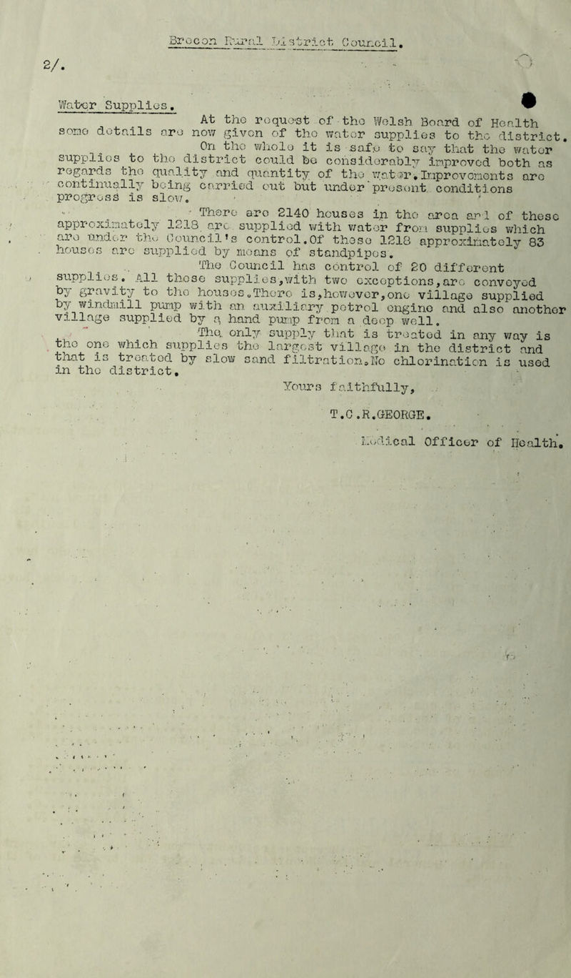 Brecon Enrol •j.l str?. lounci.1. 2/. Walx; r Supplies. some details art At the request of the Welsh Board of Health now given of the water supplies to the district. o On the whole it is .safe to say that the water supplies to the district could he considerably improved both as regards the quality and quantity of the water.Improvements are continually being carried out but under present conditions progress is slow. There arc 2140 houses in the area anl of these approximately 1213 arc supplied with water from supplies which are under the Council’s control.Of these 1218 approximately 83 houses arc supplied by means of standpipes. The Council has control of 20 different supplies. All those supplies■,with two exceptions,are conveyed by gravity to the houses.There is,however,one village supplied by windmill pump with an auxiliary petrol engine and also another vi—lage supplied by a hand pump from a deep well„ The,, only supply that is treated in any way is the one which supplies the largest village in the district and that io treated by slow sand f i3.tr at ion s Ho chlorination is used in the district. Yours faithfully, T.C.R. GEORGE. Radical Officer of Health.