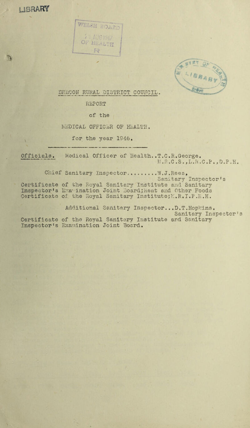 USRAKY ft; / . f. nr? in - i LTI-I J R I Oi-’ HE.A i/' rr BRECON RURAL DISTRICT CQUITOIL. REPORT of the MEDICAL OFFICER OF HEALTH, for the year 1946, Officials, Medical Officer of Health.,T,C.R.George. M.R.C.S.,L.R.C.P.,D.P.H Chief Sanitary Inspector. W.J.Rees, Sanitary Inspector's Certificate of the Royal Sanitary Institute and Sanitary Inspector's Examination Joint Board;Meat and Other Foods Certificate of the Royal Sanitary Institute;?.:,R.I.P .E.H. Additional Sanitary Inspector...D.T.Hophins, Sanitary Inspector Certificate of the Royal Sanitary Institute and Sanitary Inspector's Examination Joint Board.