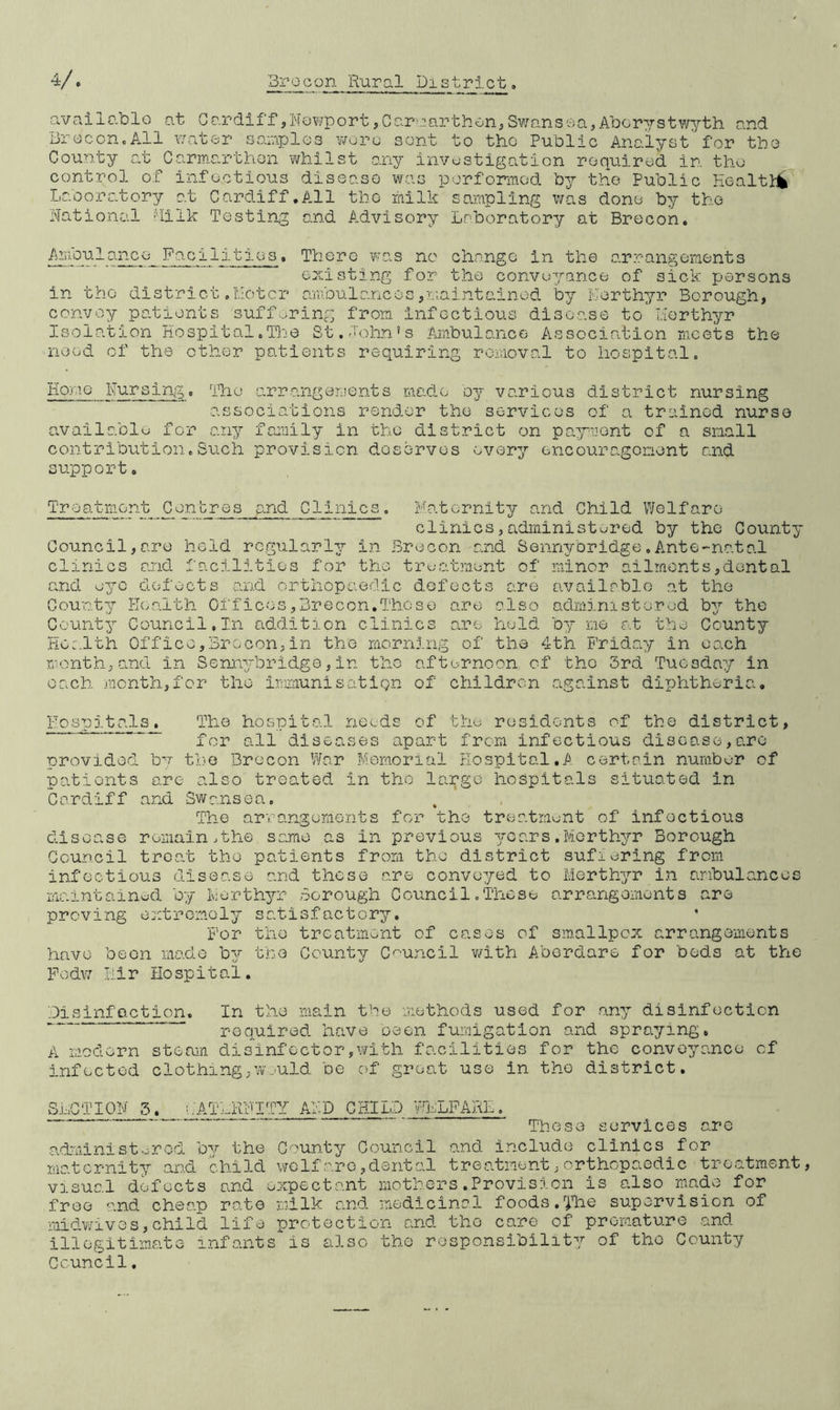 available at Cardiff,Newport,Carmarthen,Swansea,Aberystwyth and Brecon.All water samples wore sent to the Public Analyst for the County at Carmarthen whilst any investigation required in the control of infectious disease was performed by the Public Health Laboratory at Cardiff.All the milk sampling was done by the National Milk Testing and Advisory Laboratory at Brecon. Ampulanco Facilities. There was no change in the arrangements existing for the conveyance of sick persons in the district.Motor ambulances,maintained by Merthyr Borough, convoy patients suffering from infectious disease to' ilerthyr Isolation Hospital.The St.John's Ambulance Association meets the need of the other patients requiring removal to hospital. Homo Nursing. The arrangements made by various district nursing associations render the services of a trained nurse available for any family in the district on payment of a small contribution.Such provision deserves every encouragement and support. Treatment Centres and C11nics. Maternity and Child Welfare clinics,administered by the County Council,are held regularly in Brecon and Sennybridge.Ante-natal clinics and facilities for the treatment of minor ailments,dental and eye defects and orthopaedic defects are available at the County Health Offices,Brecon.These are also administered by the County Council,In addition clinics are hold by me at the County Health Office,Brecon,in the morning of the 4th Friday in each month,and in Sennybridge,in the afternoon of the 3rd Tuesday in each, month,for the immunisation of children against diphtheria. Hospitals. The hospital needs of the residents of the district, for all diseases apart from infectious disease,are provided by the Brecon War Memorial Hospital.A certain number of patients are also treated in tho large hospitals situated in Cardiff and Swansea. The arrangements for the treatment of infoctious disease remain.the some as in previous years.Merthyr Borough Council treat tho patients from tho district suffering from infectious disease and these are convoyed to Merthyr in ambulances maintained by Merthyr Borough Council.These arrangements are proving extremely satisfactory. For the treatment of cases of smallpox arrangements have been made by the County Council with Aberdare for beds at the Fodw Hir Hospital. Pisinfaction. In the main the methods used for any disinfection required have been fumigation and spraying. A modern steam disinfector,with facilities for the conveyance of infected clothing,wmuld be of great use in tho district. SLOTION 5. hATLRFITY AMD CHILD WHLFARE.  * ‘ These services are administored by the County Council and include clinics for maternity and child wolfare,dental treatment,orthopaedic treatment, visual defects and expectant mothers.Provision is also made for free and cheap rate milk and medicinal foods.The supervision of midwives,child life protection and tho care of premature and illegitimate infants is also the responsibility of tho County Council.