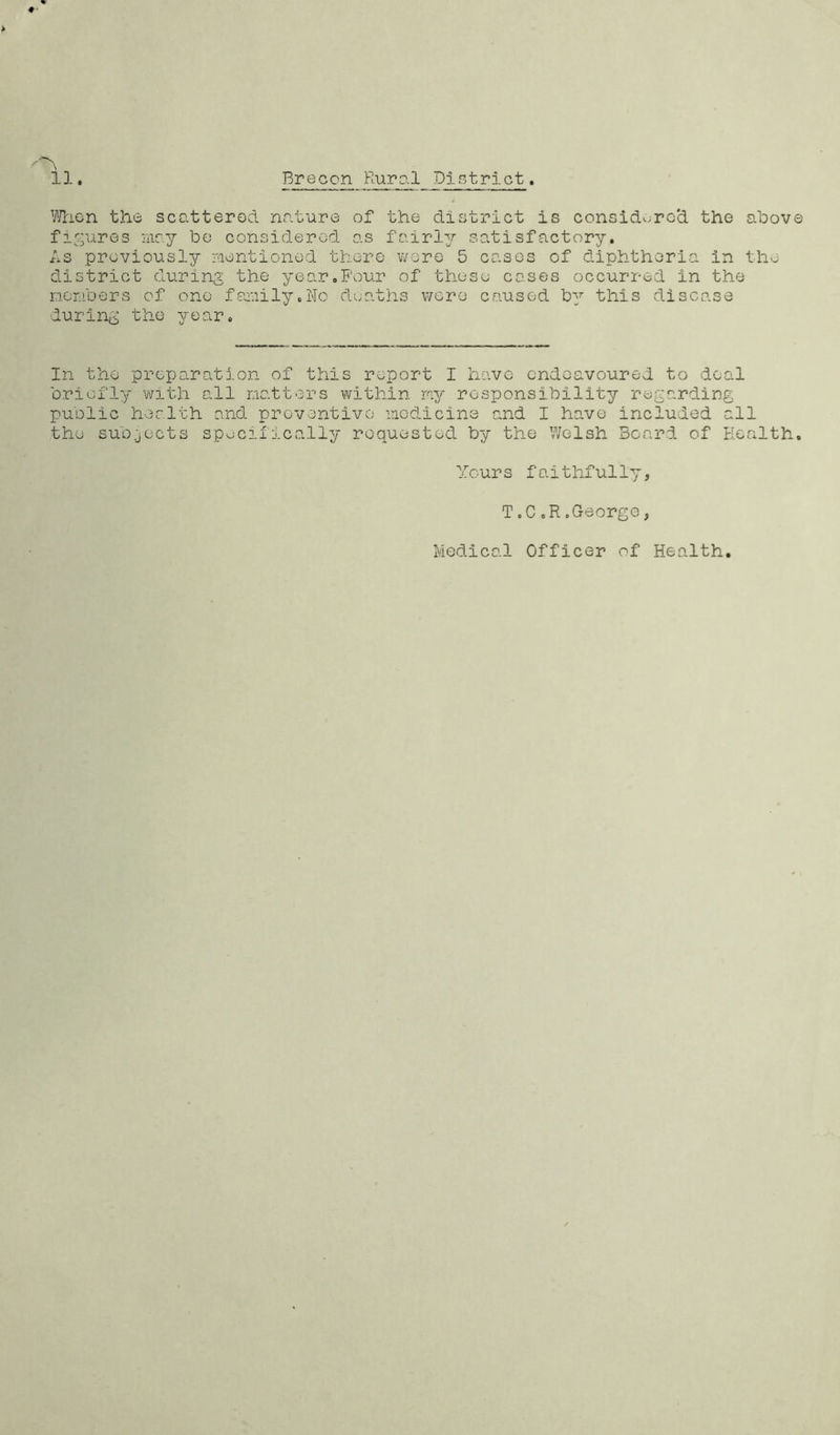 When the scattered nature of the district is considered the above figures may be considered as fairly satisfactory. As previously mentioned there were 5 cases of diphtheria in the district during the year.Four of these cases occurred in the members of one family,No deaths were caused by this disease during the year. In the preparation of this report I have endeavoured to deal briefly with all matters within my responsibility regarding public health and preventive medicine and I have included all the subjects specifically requested by the Welsh Board of Health. Yours faithfully. T,C.R.George, Medical Officer of Health