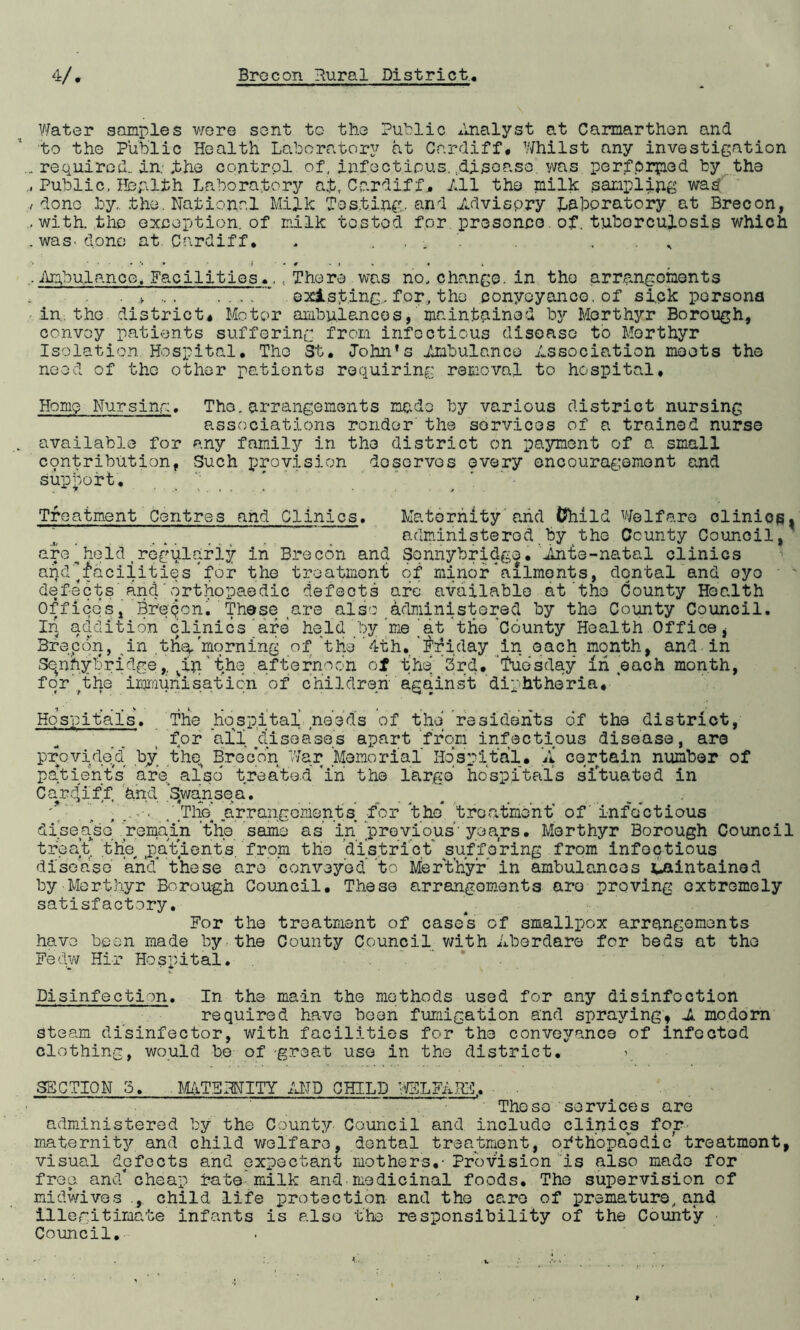 Water samples were sent to the Public Analyst at Carmarthen and to the Public Health Laboratory at Cardiff# Whilst any investigation .. required., in ,the control of, infectious, disease, was performed by the Public, Hbplth Laboratory a£, Cardiff, All the milk sampling was /done by,, the. National Milk Testing, and Advisory Laboratory at Brecon, .with, the exception, of milk tested for presence. of. tuborc.uJ.osis which .was. done at. Cardiff• - . •> *•••>» i ' * # * i « « • . Ambulance. Facilities.., There was ho, change, in the arrangements . * ' ’* existing, for, the conyoyance. of sick persona -in.the district# Motor ambulances, maintained by Merthyr Borough, convoy patients suffering from infectious disease to Merthyr Isolation Hospital. The St. John’s Ambulance Association meets the need of the other pationts requiring removal to hospital# Home Nursing. Tho.arrangements made by various district nursing associations render the services of a trained nurse available for any family in the district on payment of a small ccpntribution, Such provision doservos every encouragement and support. Treatment Centres and Clinics. Maternity and Child Welfare olinios, ” administered by the County Council, are__held tregularly in Brecon and Sonnybridge. Ante-natal clinics a^d’’facilities for the treatment of minor * ailments, dental and eyo defects and orthopaedic defects are available at the County Health Offices, Breqon. These are also administered by tho County Council. l4 addition clinics are held by me at the County Health Office, 3recon, in .the, morning of 'the ’4th. 'Friday in each month, and in Sqnhybridge,, viu the afternoon of the 3rd. 'Tuesday in each month, for'^the izomunisation of children against diphtheria# Hospitals. The hospital needs of the residents of the district, for ail diseases apart from infectious disease, are provided by the Brecon War Memorial Hospital# A certain number of patients’ are also' treated *in the large hospitals situated in Cardiff and 'Swansea. ..... . . , \ . .The’ arrangements for the* treatment' of' infectious disease* remain 'the same as in ’previous' years. Merthyr Borough Council treat the patients .from tlie district suffering from infectious disease and* these are conveyed to Mier't’hyr in ambulances jpaintained by Merthyr Borough Council# These arrangements are proving extremely satisfactory. For the treatment of case*s of smallpox arrangements have been made by the County Council with Aberdare for beds at the Fedw Hi-r Hospital. Disinfection. In the main the methods used for any disinfection required have been fumigation and spraying, A mo.dorn steam disinfector, with facilities for the conveyance of infected clothing, would be of 'great use in the district. > SECTION 5. MATERNITY AND CHILD WELFARE,. These services are administered by the County Council and include clinics for maternity and child welfare, dental treatment, orthopaedic treatment, visual defects and expectant mothers,- Provision is also made for free, and* cheap rate milk and-medicinal foods. Tho supervision of midwives child life protection and the care of premature, and illegitimate infants is also the responsibility of the County- Council.