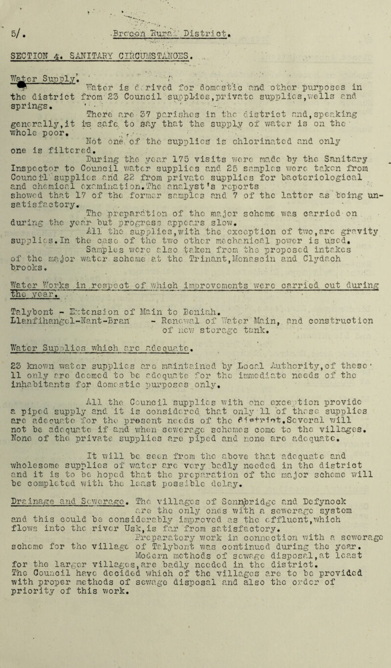 5/ • -Brc'c.'Qfl Eurab Pistri ct,. SECTION 44 SANITARY CIECIHSTANOES. ?/a±or Supply'. /■ . v Water is derived for domestic and. other purposes in the district from'23 Council supplies,private supplies,wells and springs, * • • '■, There are 37 parishes in the district and,speaking gencrs.lly,it rs safe, to say that the supply of water i3 on the • whole poor, g1/ ■... Not one., of the supplies Is chlorinated and only one is filtered, luring the year 175 visits were made by the Sanitary Inspector to Council water supplies and 25 samples wore taken from Council supplies and 22 from private supplies for bacteriological and chemical examination,The analyst's reports showed that 17 of the former samples and 7 of the latter as being un- satisfactory. The preparation of the major scheme was carried on during the year but progress appears slow. All the supplies,with the exception of two,arc gravity supplies. In the c.aso of the two other mechanical power is u:3Cd, Samples were also taken from tho proposed intakes of the major water scheme at the Trinant,Menascin and Clydach brooks. Water Works in respect of which improvements were carried out during the yearT • • Talybont - Extension of Main to Beiiiah. Llanfihsngel-Nant-Bran - Renewal of Water Main, and construction of new storage tank. Water Supplies which are adequate, 23 known water supplies arc maintained by Local Authority,of these; 11 only are deemed to be adequate for the immediate needs of the inhabitants for domestic purposes only. All the Council supplies with one exception provide a piped supply and it is considered that only 11 of these supplies are adeouate for tho present needs of the dlotrlot,Several will not be adequate if and when sewerage schemes come to the villages. None of the private supplies are piped and none are adequate. It will be seen from the above that adequate and wholesome supplies of water are very badly needed in the district and it is to be hoped that the preparation of the major scheme will be completed with the least possible delay. Drainage and Sewerage. The villages of Senn^ridge and Dcfynoek are the only ones with a sewerage system and this could be considerably improved as the effluent,which flows into the river Usk,is far from satisfactory. Preparatory work in connection with a sewerage scheme for tho village of Talybont was continued during the year. Modern methods of sewage disposal,at least for the larger villages,are badly needed in the district. The Council have decided which of the villages are to bo provided with proper methods of sewage disposal and also the order of priority of this work.