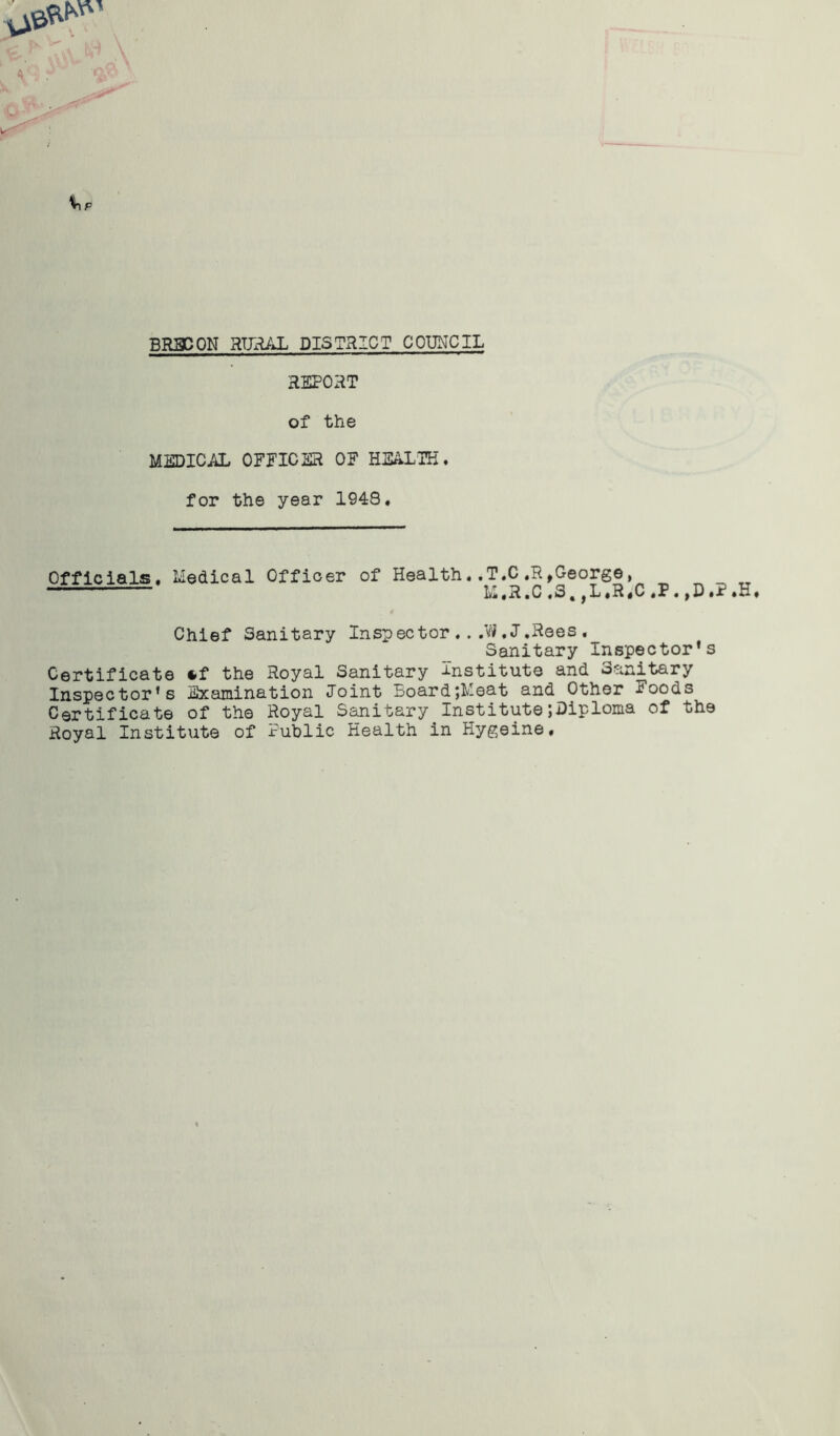 REPORT of the MEDICAL OFFICER OF HEALTH. for the year 1948. Officials. Medical Officer of Health..T.C.R,George, 11 M.R.C,S,,L«R«C.P ,D.?.H. Chief Sanitary Inspector .. .W.J.Rees« Sanitary Inspector’s Certificate *f the Royal Sanitary Institute and Sanitary Inspector’s Examination Joint Board;Meat and Other Foods Certificate of the Royal Sanitary InstitutejDiploma of the Royal Institute of Public Health in Hygeine.