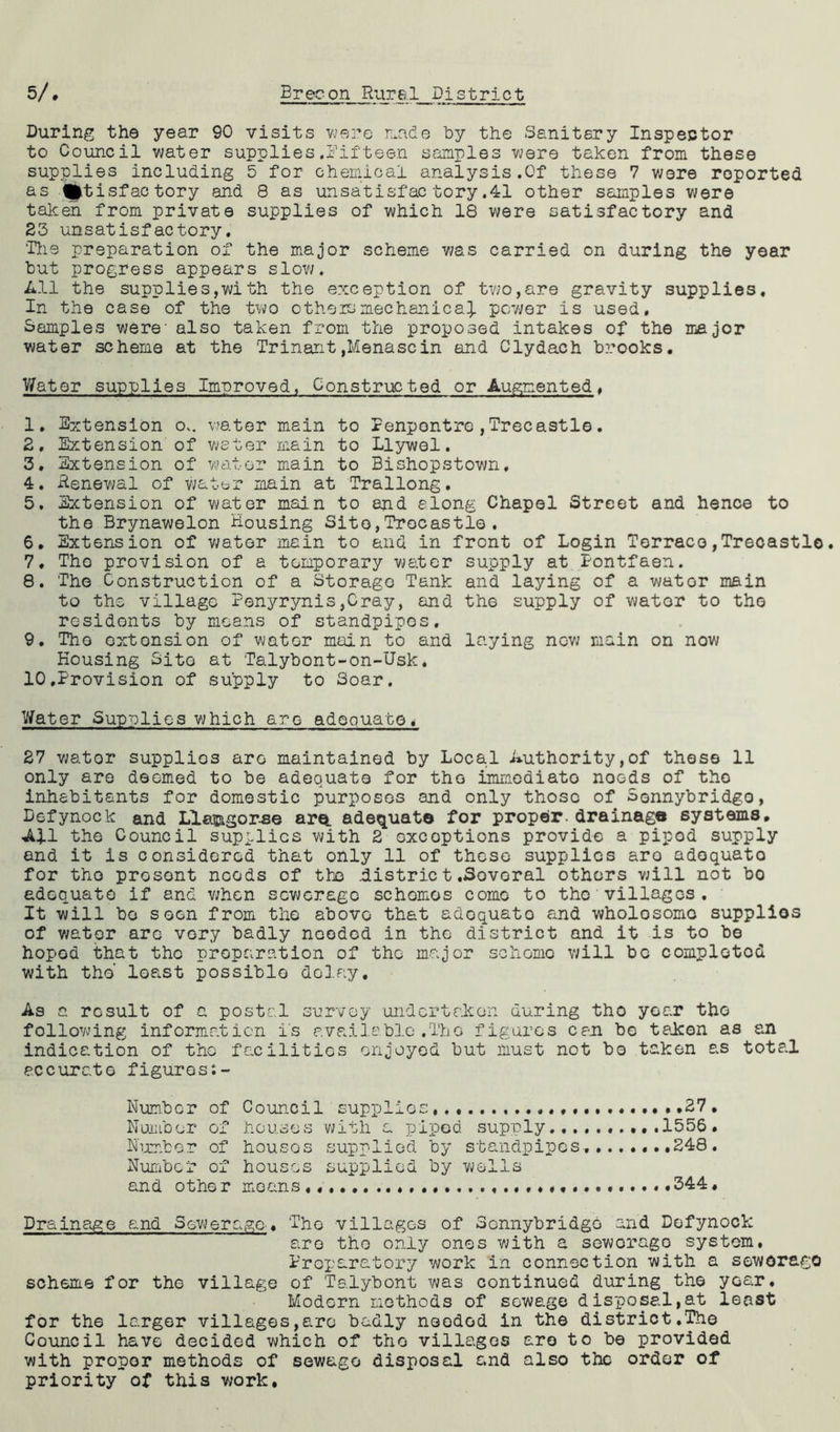 During the year 90 visits were made by the Sanitary Inspector to Council water supplies.Fifteen samples were taken from these supplies including 5 for chemical analysis.Of these 7 were reported as fptisfactory and 8 as unsatisfactory.41 other samples were taken from private supplies of which 18 were satisfactory and 23 unsatisfactory. 'His preparation of the major scheme was carried on during the year but progress appears slow. All the supplies,with the exception of two,are gravity supplies. In the case of the two o the id mechanics}, power is used. Samples were- also taken from the proposed intakes of the major water scheme at the Trinant,Menascin and Clydach brooks. Water supplies Improved, Constructed or Augmented. 1. Extension o.. water main to Fenpontre,Trecastle. 2. Extension of water main to Llywel. 3. Extension of water main to Bishopstown. 4. Renewal of water main at Trallong. 5. Extension of water main to and along Chapel Street and hence to the Brynawelon Housing Site,Trecastle. 6. Extension of water main to and in front of Login Terraco,Trecastle. 7. The provision of a temporary water supply at Fontfaen. 8. The Construction of a Storage Tank and laying of a wator main to the village Penyrynis,Cray, and the supply of wator to the residents by means of standpipes. 9. The extension of watGr main to and laying now main on now Housing Sito at Talybont-on-Usk* 10. Provision of supply to Soar. Water Supplies which are adequate< 27 wator supplios are maintained by Local Authority,of these 11 only are deemed to be adequate for the immediate noeds of the inhabitants for domestic purposes and only those of Sonnybridgo, Defynock and Llasngor.se are. adequate for proper.drainaga systems. All the Council supplies with 2 exceptions provide a pipod supply and it is considered that only 11 of these supplies aro adequate for the present needs of the district.Sovoral others will not bo adequate if and when sewerage schemes come to the villages . It will bo soon from the above that adoquato and wholosomc supplios of water are very badly needed in the district and it is to be hoped that the preparation of the major scheme will bo completed with the' least possible delay. As a result of a postal survey undertaken during the year the following information is available.The figures can be taken as an indication of the facilities enjoyed but must not bo taken as total accurate figures Number of Council supplies 27 . Number of houses with a piped supply..........1556• Number of houses supplied by standpipes........248. Number of houses supplied by wells and othe r means 344. Drainage and Sewerage.. The villages of Sonnybridgo and Defynock are the only ones with a sewerage system, Preparatory work in connection with a seworago scheme for the village of Talybont was continued during the year. Modern methods of sewage disposal,at least for the larger villages,are badly needed in the district.The Council have decided which of the villages aro to be provided with proper methods of sewage disposal and also the order of priority of this v/ork.