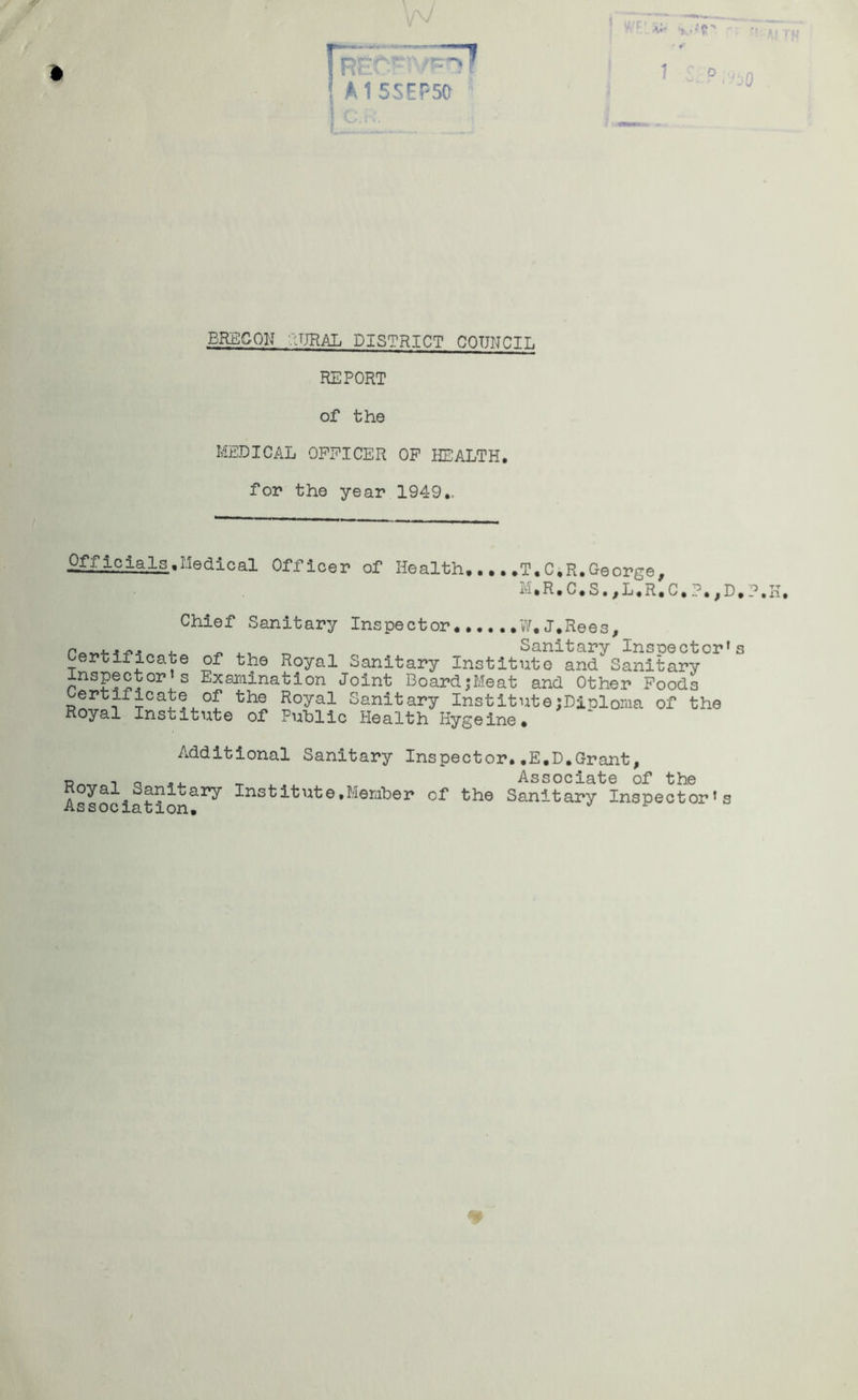 BRECON RURAL DISTRICT CQTJNCIL REPORT of the MEDICAL OFFICER OF HEALTH, for the year 1949., Officials .Medical Officer of Health T. C.R. George, 11»R, C, S, , L«R, C,, D * P. K, Chief Sanitary Inspector W.J.Rees, j.4^. . _ Sanitary Insoector's ertificate of the Royal Sanitary Institute and Sanitary Inspector s Examination Joint Board;Meat and Other Foods Certificate of the Royal Sanitary Institute;Diploma of the Royal Institute of Public Health Hygeine# Additional Sanitary Inspector..E.D.Grant, Rmr , o «, —_ Associate of the yal^Sanitary Institute,Member of the Sanitary Inspector^ assoclation*