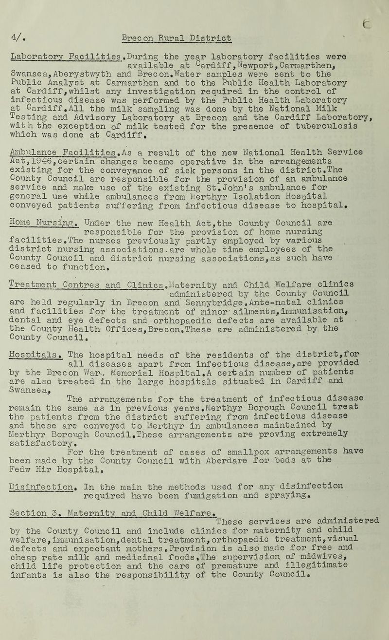 t V. Brecon Rural District Laboratory Facilities.During the year laboratory facilities were available at cardiff,Newport,Carmarthen, Swansea,Aberystwyth and Brecon,Water samples were sent to the Public Analyst at Carmarthen and to the Public Health Laboratory at Cardiff,whilst any investigation required in the control of infectious disease was performed by the Public Health Laboratory at Cardiff.All the milk sampling was done by the National Milk Testing and Advisory Laboratory at Brecon and the Cardiff Laboratory, with the exception of milk tested for the presence of tuberculosis which was done at Cardiff* Ambulance Facilities.As a result of the new National Health Service Act,1946,certain changes became operative in the arrangements existing for the conveyance of sick persons in the district.The County Council are responsible for the provision of an ambulance service and make use of the existing St.John’s ambulance for general use while ambulances from Merthyr Isolation Hosoital conveyed patients suffering from infectious disease to hospital. Home Nursi,ng« Under the new Health Act,the County Council are responsible for the provision of home nursing facilities.The nurses previously partly employed by various district nursing associations.are whole time employees of the County Council and district nursing associations,as such have ceased to function. Treatment Centres and Clinics.Maternity and Child Welfare clinics administered by the County Council are held regularly in Brecon and Sennybridge.Ante-natal clinics and facilities for the treatment of minor*ailments,Immunisation, dental and eye defects and orthopaedic defects are available at the County Health Offices,Brecon.These are administered by the County Council. Hospitals» The hospital needs of the residents of the district,for all diseases apart from infectious disease,are provided by the Brecon Warm Memorial Hospital.A certain number of patients are also treated in the large hospitals situated in Cardiff and Swansea, The arrangements for the treatment of infectious disease remain the same as in previous years.Merthyr Borough Council treat the patients from the district suffering from infectious disease and these are conveyed to Merthyr in ambulances maintained by Merthyr Borough Council,These arrangements are proving extremely satisfactory. For the treatment of cases of smallpox arrangements have been made by the County Council with Aberdare for beds at the Fedw Hir Hospital, Disinfection. In the main the methods used for any disinfection required have been fumigation and spraying. Section 5. Maternity and Child Welfare. These services are administered by the County Council and include clinics for maternity and child welfare,immunisation,dental treatment,orthopaedic treatment,visual defects and expectant mothers•Provision is also made for free and cheap rate milk and medicinal foods,The supervision of midwives, child life protection and the care of premature and illegitimate infants is also the responsibility of the County Council,