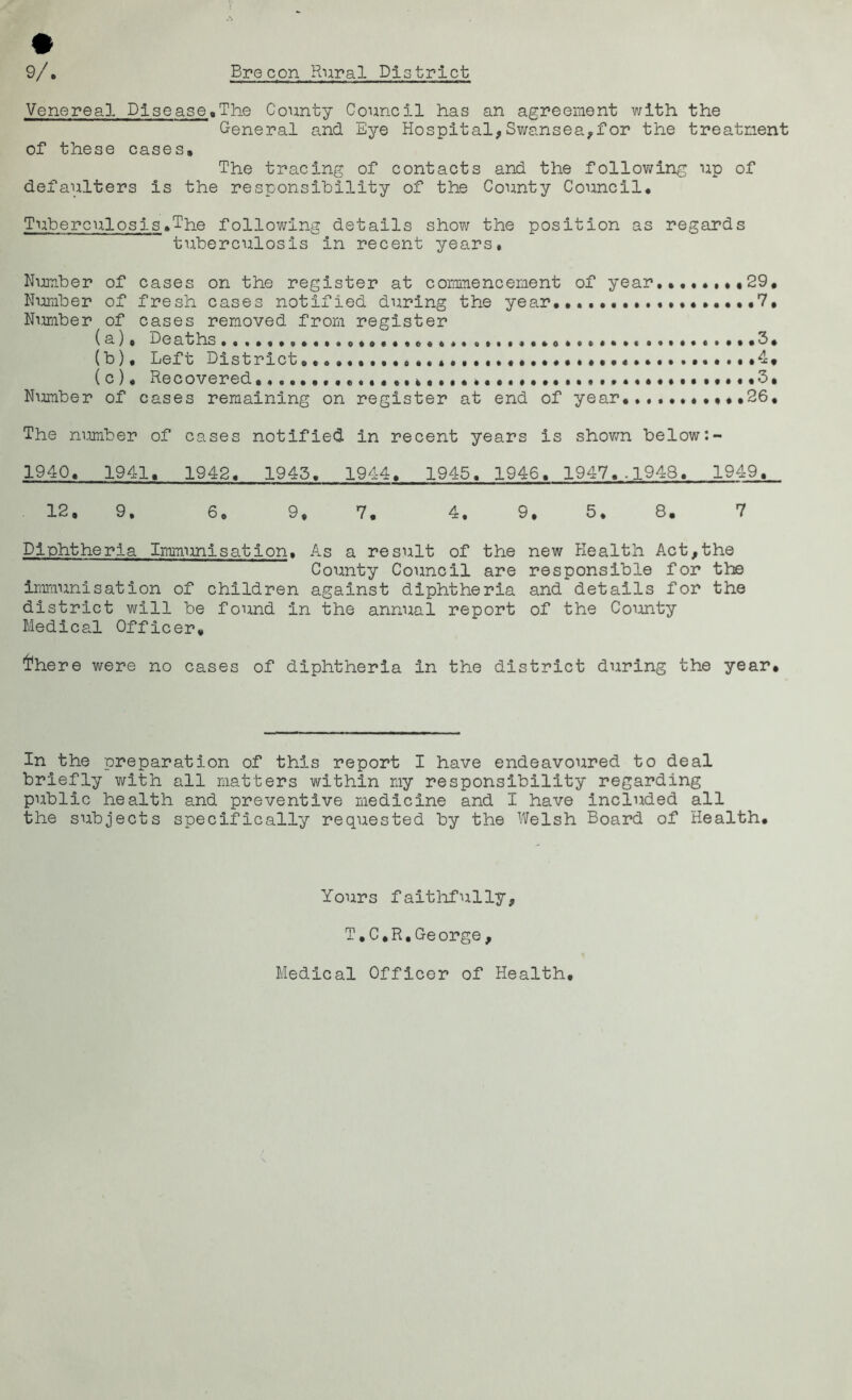 Venereal Disease,The County Council has an agreement with the General and Eye Hospital,Swansea,for the treatment of these cases. The tracing of contacts and the following up of defaulters is the responsibility of the County Council, Tuberculosis,The following details show the position as regards tuberculosis in recent years. Number of cases on the register at commencement of year,,, 29, Number of fresh cases notified during the year,,, 7, Number of cases removed from register ( a), Deaths • ,3, (b) . Left District», o * ,,,,4« (c) , Recovered. .,,*,«••••••«•••3, Number of cases remaining on register at end of year, ,,,,26, The number of cases notified in recent years is shown below 1940, 1941, 1942, 1945, 1944, 1945, 1946, 1947,.1948, 1949, 12, 9. 6 e 9, 7. 4. 9, 5. 8. 7 Diphtheria Immunisation, As a result of the new Health Act,the County Council are responsible for the immunisation of children against diphtheria and details for the district will be found in the annual report of the County Medical Officer, I'here were no cases of diphtheria in the district during the year. In the preparation of this report I have endeavoured to deal briefly with all matters within my responsibility regarding public health and preventive medicine and I have included all the subjects specifically requested by the Welsh Board of Health, Yours faithfully, T.C.R.George, Medical Officer of Health