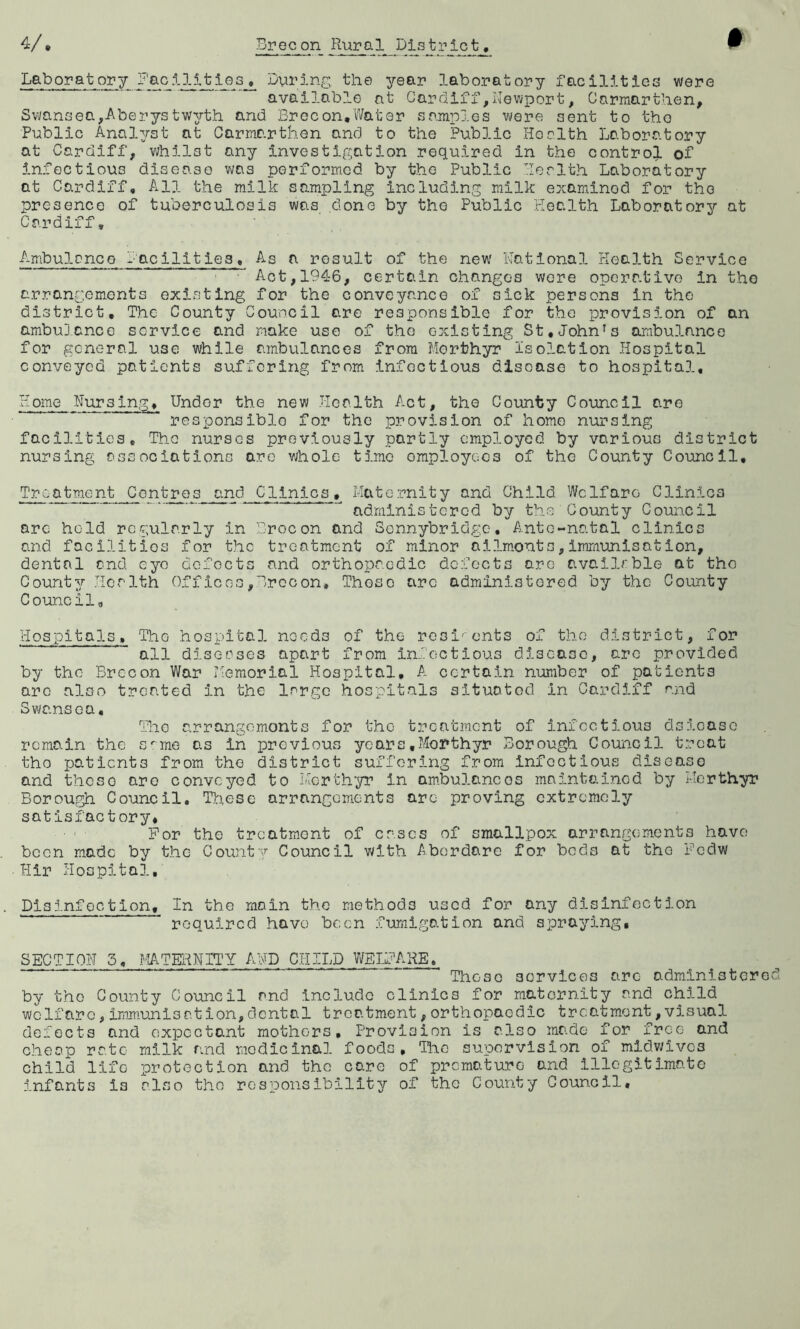 Laboratory Facilities, During the year laboratory facilities were available at Cardiff,Newport, Carmarthen, Swansea,Aberystwyth and Brecon,Water samples were sent to the Public Analyst at Carmarthen and to the Public Health Laboratory at Cardiff, whilst any investigation required in the control of infectious disease was performed by the Public Ber1th Laboratory at Cardiff, All the milk sampling including milk examinod for the presence of tuberculosis was done by the Public Health Laboratory at Cardiff, Ambulance facilities. As a result of the new Rational Health Service ■ Act, 194-6, certain changes were operative in the arrangements existing for the conveyance of sick persons in the district. The County Council are responsible for the provision of an ambulance service and make use of the existing St,John7s ambulance for general use while ambulances from Merthyr Isolation Hospital conveyed patients suffering from infectious disease to hospital, Plome Nursing, Under the new Health Act, the County Cornell are responsible for the provision of homo nursing facilities. The nursc-s previously partly employed by various district nursing associations are whole t5.me employees of the County Council, Treatment Centres and Clinics, Maternity and Child Welfare Clinics J administered by the County Council arc hold regularly in Brocon and Sennybridge, Ante-natal clinics and facilities for the treatment of minor ailmonts,immunisation, dental end. eye dofocts and orthopaedic defects are available at the County Her 1th Offices,Brecon, Thoso arc administered by the County Council, Hospitals„ ThG hospital nocd3 of the resi'ents of the district, for all diseases apart from infectious disease, are provided by the Brecon War Memorial Hospital, A certain number of patients are also treated in the large hospitals situated in Cardiff and Swansea, The arrangemonts for the treatment of infectious dsloase remain the srme as in previous years.Morthyr Borough Council treat the patients from the district suffering from Infectious disease and theso are conveyed to Merthyr in ambulances maintained by Merthyr Borough Council. These arrangements are proving extremely satisfactory# For the treatment of cases of smallpox arrangements have been made by the County Council with Aborda.ro for beds at the Fcdw Hir Hospital, Disinfection, In the main the methods used for any disinfection required have been fumigation and spraying. SECTION 3, MATERNITY AND CHILD WELFARE, Those services arc administer by tho County Council and include clinics for maternity and child welfare,immunisation,dental treatment,orthopaedic treatment,visual defects and expectant mothers. Provision is also made for free and cheap rate milk find medicinal foods, Tire supervision of midwives child life protection and the care of premature and illegitimate infants is also tho responsibility of the County Council.