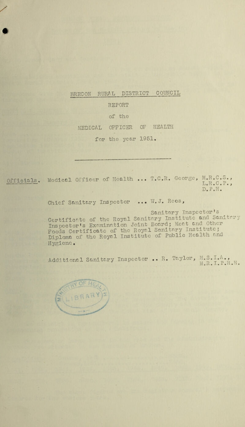 BRECON RURAL DISTRICT COUNCIL REPORT of the MEDICAL OFFICER OF HEALTH for the year 1951. Medical Officer of Health T.C.R. George, M.R.C. L.R.C. D.P.H. Chief Sanitary Inspector ... W.J. Rees, Sanitary Inspector's Certificate of the Royal Sanitary Institute and Sanitary Inspector's Examination Joint Board; Meat and Other Foods Certificate of the Royal Sanitary Institute; Diploma of the Royal Institute of Public Health and Hygiene. Additional Sanitary Inspector R, Taylor, M.S.I.A., M.R. I.P.Ii.H.