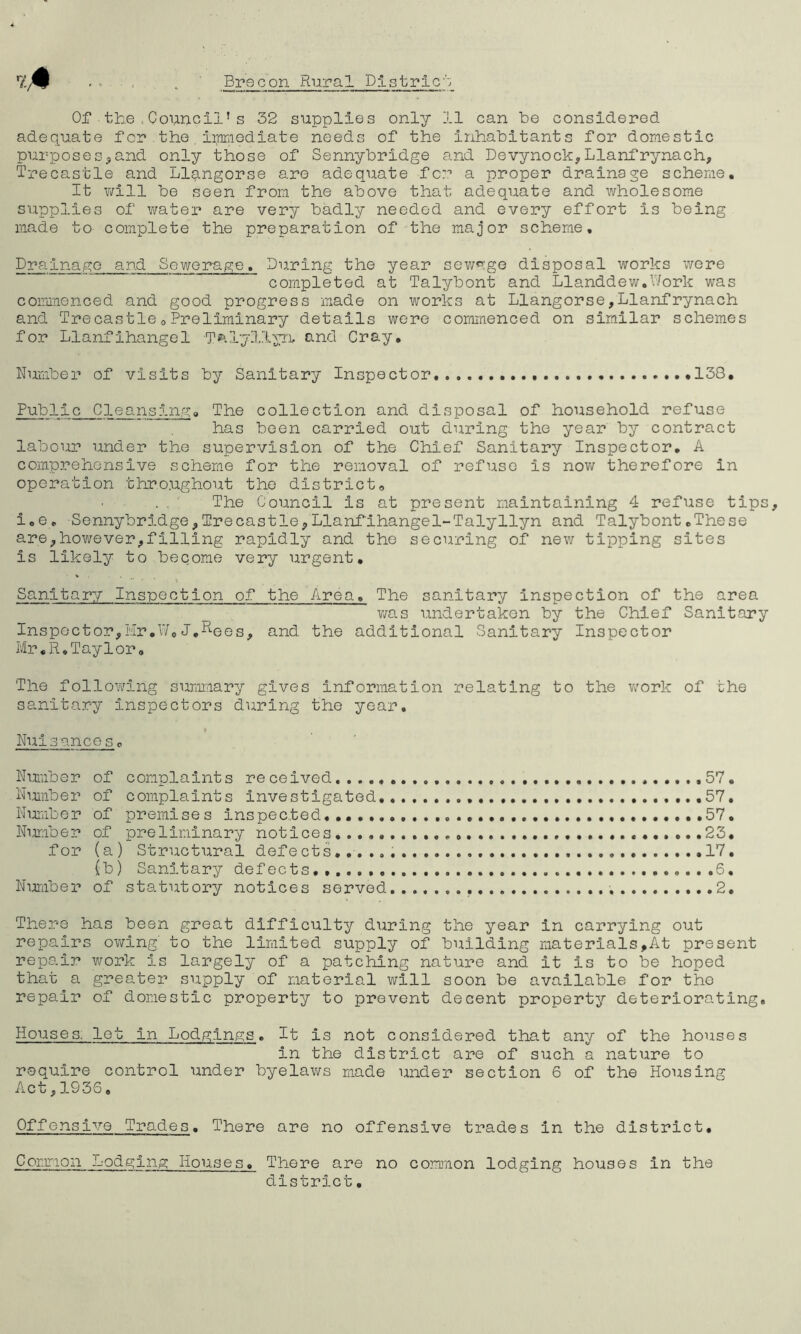 adequate for.the .immediate needs of the inhabitants for domestic purposes,and only those of Sennybridge and Devynock,Llanfrynach, Trecastle and Llangorse are adequate for a proper drainage scheme. It will be seen from the above that adequate and wholesome supplies of water are very badly needed and every effort is being made to- complete the preparation of the major scheme. Drainage and Sewerage. During the year sewage disposal works were completed at Talybont and Llanddew.Work was commenced and good progress made on works at Llangorse,Llanfrynach and TrecastleoPreliminary details were commenced on similar schemes for Llanfihangel T^.lyllyn, and Cray, Number of visits by Sanitary Inspector 138, Public Cleansing, The collection and disposal of household refuse has been carried out during the year by contract labour under the supervision of the Chief Sanitary Inspector, A comprehensive scheme for the removal of refuse is now therefore in operation throughout the district. The Council is at present maintaining 4 refuse tips, i.e, Sennybridge, Trecastle, Llanf'ihangel-Talyllyn and Talybont.These are,however,filling rapidly and the securing of new tipping sites is likely to become very urgent. Sanitary Inspection of the Area, The sanitary inspection of the area was undertaken by the Chief Sanitary Inspector,Hr.W,J.Rees, and the additional Sanitary Inspector Mr«R.Taylor, The following summary gives information relating to the work of the sanitary inspectors during the year. v Nuisance So Number of complaints received . ,...,,57. Number of complaints Investigated 57. Number of premises inspected. .57. Number of preliminary notices...,. .........23. for (a) Structural defects...... 17. (b) Sanitary defects. ......6. Number of statutory notices served 2. There has been great difficulty during the year in carrying out repairs owing’ to the limited supply of building materials,At present repair work Is largely of a patching nature and it is to be hoped that a greater supply of material will soon be available for the repair of domestic property to prevent decent property deteriorating. Houses. let in Lodgings. It is not considered that any of the houses in the district are of such a nature to require control under byelaws made under section 6 of the Housing Act,1936. Offensive Trades. There are no offensive trades in the district. Common Lodging Houses. There are no common lodging houses in the district,