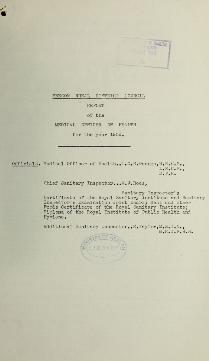 BRECON RURAL DISTRICT COUNCIL REPORT of the MEDICAL OFFICER OF HEALTH for the year 1952. Officials. Medical Officer of Health. .T.C.R,George,M.R.C.S., L. R. C. P«} D.P.H. Chief Sanitary Inspector••.W.J.Rees, Sanitary Inspector’s Certificate of the Royal Sanitary Institute and Sanitary Inspector's Examination Joint Board; Meat and other Foods Certificate of the Royal Sanitary Institute; Diploma of the Royal Institute of Public Health and Hygiene. Additional Sanitary Inspector..R.Taylor,M.S,I.A., M.R.I.P.H.H.