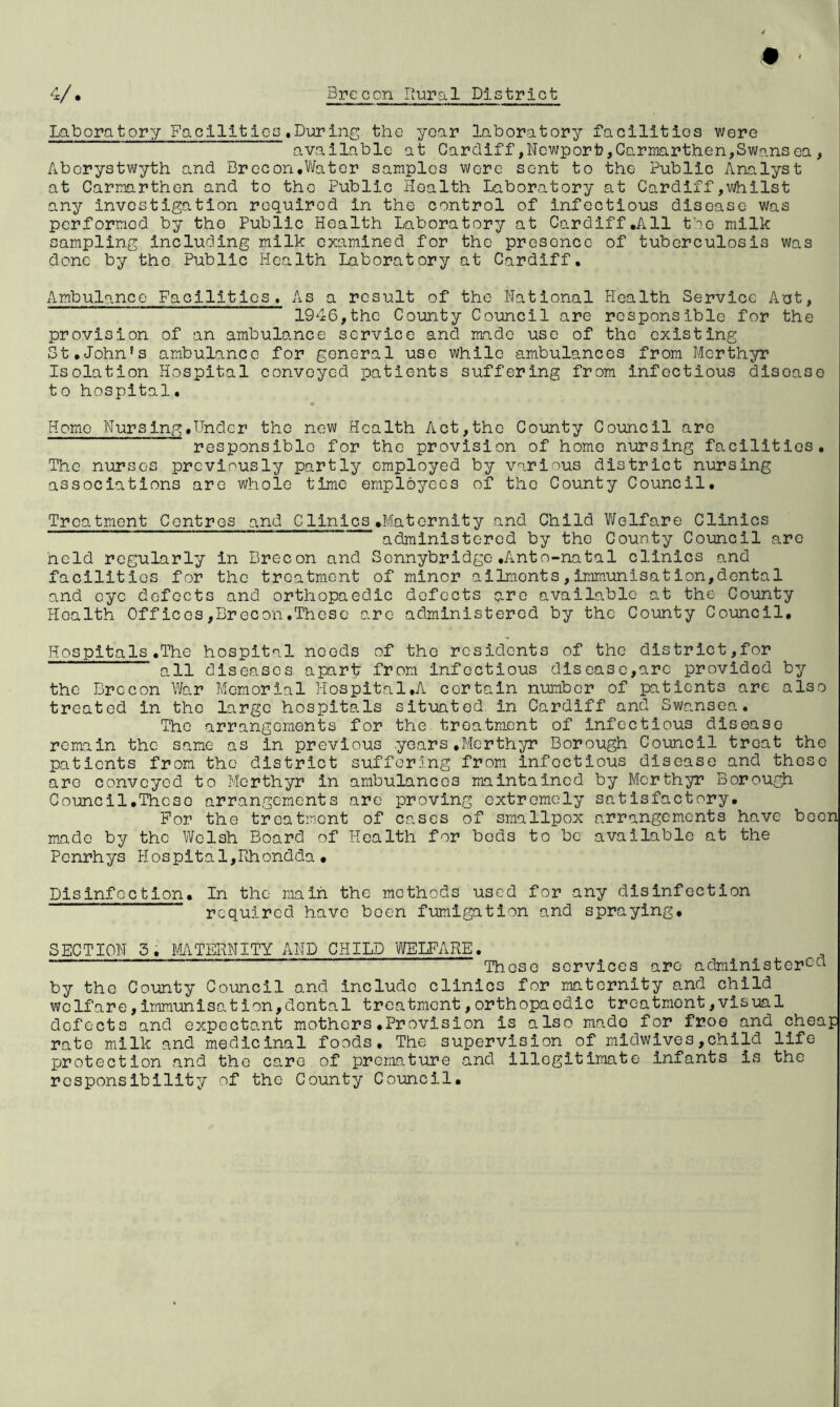 Laboratory Facilities.During the year laboratory facilities were available at Cardiff,Newport?,Carmarthen,Swansea , Aberystwyth and Brecon.Water samples wore sent to the Public Analyst at Carmarthen and to the Public Health Laboratory at Cardiff,whilst any investigation required in the control of infectious disease Was performed by the Public Health Laboratory at Cardiff.All the milk sampling including milk examined for the presence of tuberculosis was done by the Public Health Laboratory at Cardiff. Ambulance Facilities, As a result of the National Health Service Aut, 1946,the County Council are responsible for the provision of an ambulance service and made use of the existing St.John’s ambulance for general use while ambulances from Merthyr Isolation Hospital convoyed patients suffering from infectious disoase to hospital. Home Nursing.Under the new Health Act,the County Council are responsible for the provision of homo nursing facilities. The nurses previously partly employed by various district nursing associations are whole time employees of the County Council. Treatment Centres and Clinics.Maternity and Child Welfare Clinics administered by the County Council are held regularly in Brecon and Sennybridge.Anto-natal clinics and facilities for the treatment of minor ailmonts,immunisation,dental and eye defects and orthopaedic defects qre available at the County Health Offices,Brecon.These are administered by the County Council. Hospitals.The hospital needs of the residents of the district,for all diseases apart from Infectious disease,arc provided by the Brecon War Memorial Hospital.A certain number of patients are also treated in the large hospitals situated in Cardiff and Swansea. The arrangements for the treatment of infectious disease remain the same as in previous years.Merthyr Borough Council treat the patients from the district suffering from infoctious disease and those are conveyed to Merthyr in ambulancos maintained by Merthyr Borough Council.Thcso arrangements are proving extremely satisfactory. For the treatment of cases of smallpox arrangements have been made by the Welsh Board of Health for bods to be available at the Penrhys PI os pita 1,Rhondda • Disinfection. In the main the methods used for any disinfection required have been fumigation and spraying. SECTION 3. MATERNITY AND CHILD WELFARE. ~ These services are administer^ by the County Council and include clinics for maternity and child welfare,immunisat ion,dental treatment,orthopaedic treatment,visual dofects and expectant mothers.Provision is also mado for froe and cheap rate milk and medicinal foods. The supervision^of midwives,child life protection and the care of premature and illegitimate infants is the responsibility of the County Council.