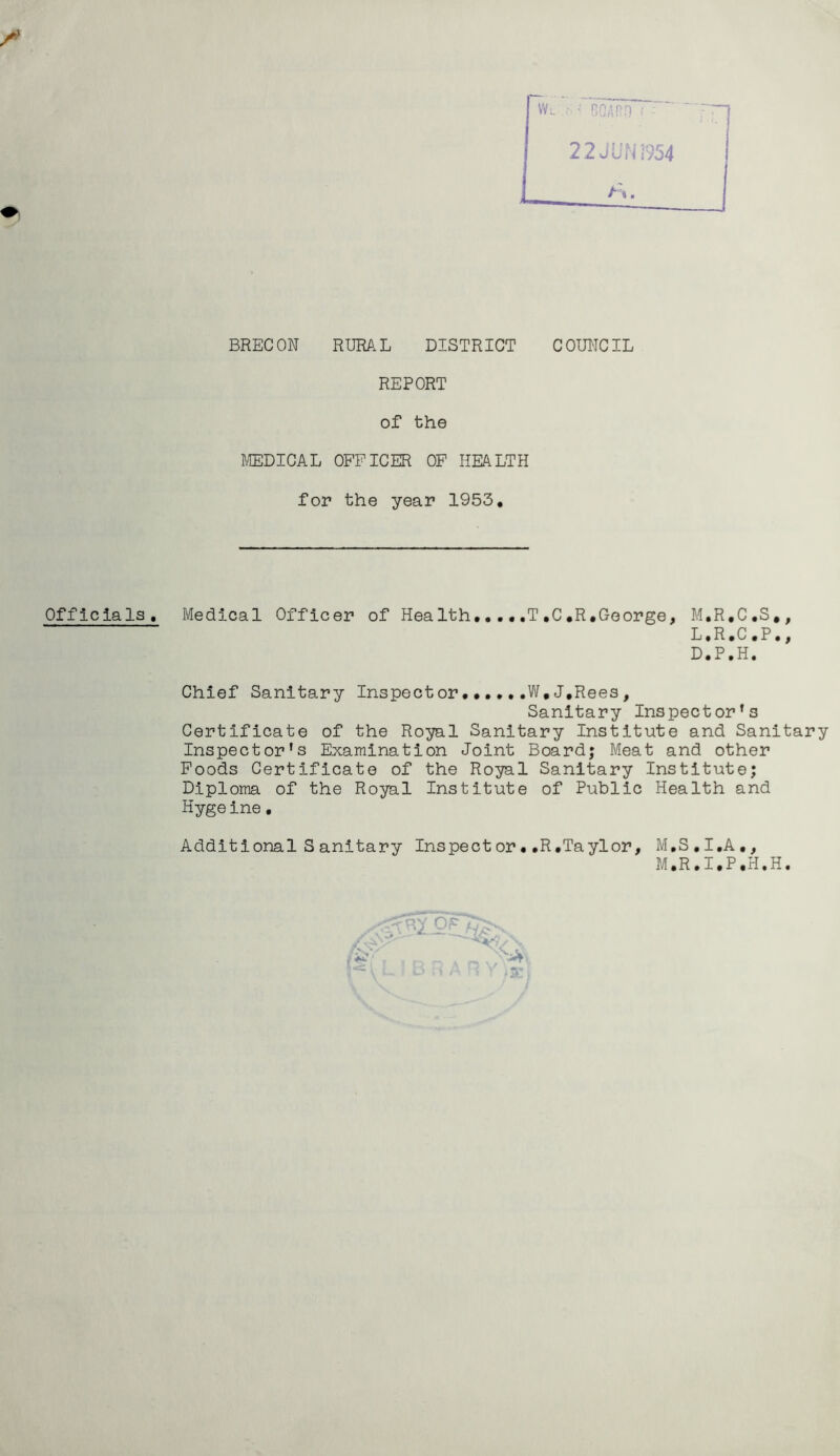 BRECON RURAL DISTRICT COUNCIL REPORT of the MEDICAL OFFICER OF HEALTH for the year 1953. Officials, Medical Officer of Health....,T,C*R.George, M.R.C.S., L.R.C.P., D.P.H. Chief Sanitary Inspect or......W,J,Rees, Sanitary Inspector’s Certificate of the Royal Sanitary Institute and Sanitary Inspector's Examination Joint Board; Meat and other Foods Certificate of the Royal Sanitary Institute; Diploma of the Royal Institute of Public Health and Hygeine. Additional S anitary Inspect or • .R .Taylor, M.S.I.A., M.R.I.P.H.H. <s