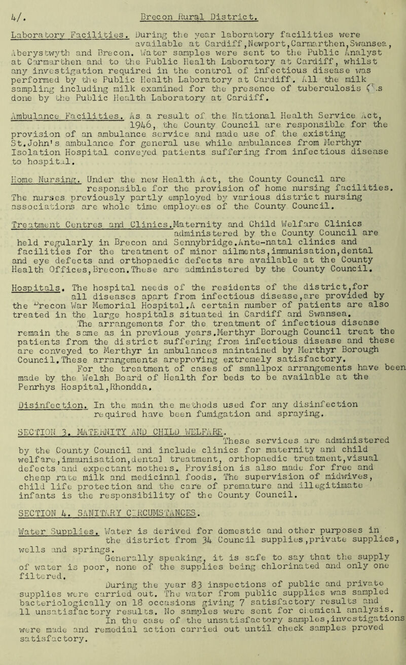 Laboratory Facilities. During the year laboratory facilities were available at Cardiff,Newport,Carmarthen,Swansea, Aberystwyth and Brecon. Water samples were sent to the Public Analyst at Carmarthen and to the Public Health Laboratory at Cardiff, whilst any investigation required in the control of infectious disease was performed by the Public Health Laboratory at Cardiff. All the milk sampling including milk examined for the presence of tuberculosis L .s done by the Public Health Laboratory at Cardiff. Ambulance Facilities. As a result of the national Health Service Act, 1946, the County Council are responsible for the provision of an ambulance service and made use of the existing St.John’s ambulance for general use while ambulances from Merthyr Isolation Hospital conveyed patients suffering from infectious disease to hospital. Home Nursing. Under the new Health Act, the County Council are responsible for the provision of home nursing facilities. The nurses previously partly employed by various district nursing associations are whole time employees of the County Council. Treatment Centres and Clinics.Maternity and Child Welfare Clinics administered by the County Council are held regularly in Brecon and Sennybridge.Ante-natal clinics and facilities for the treatment of minor ailments,immunisation,dental and eye defects and orthopaedic defects are available at the County Health Offices,Brecon.These are administered by the County Council. Hospitals. The hospital needs of the residents of the district^for all diseases apart from infectious disease,are provided by the xJrecon War Memorial Hospital.A certain number of patients are also treated in the large hospitals situated in Cardiff and Swansea. The arrangements for the treatment of infectious disease remain the same as in previous years.Merthyr Borough Council treat the patients from the district suffering from infectious disease and these are conveyed to Merthyr in ambulances maintained by Merthyr Borough Council,These arrangements areproVing extremely satisfactory. For the treatment of cases of smallpox arrangements have been made by the Welsh Board of Health for beds to be available at the Penrhys Hospital,Rhondda. Disfnfection. In the main the methods used for any disinfection required have been fumigation and spraying. SECTION 3. MATEPNITY AND CHILD WELFARE. These services are administered by the County Council and include clinics for maternity and child welfare,immunisation,dental treatment, orthopaedic treatment,visual defects and expectant mothers. Provision is also made for free and cheap rate milk and medicinal foods. The supervision of midwives, child life protection and the care of premature and illegitimate infants is the responsibility of the County Council. SECTION 4. SANITARY CIRCUMSTANCES. Water Supplies. Water is derived for domestic and other purposes in the district from Council supplies,private supplies, wells and springs. Generally speaking, it is safe to say that the supply of water is poor, none of the supplies being chlorinated and only one filtered. During the year 83 inspections of public and private supplies were carried out. The water from public supplies was sampled bacteriologically on 18 occasions giving 7 satisfactory results and. 11 unsatisfactory results. No samples were sent for chemical analysis. In the case of the unsatisfactory samples,investigations were made and remedial action carried out until check samples proved satisfactory.