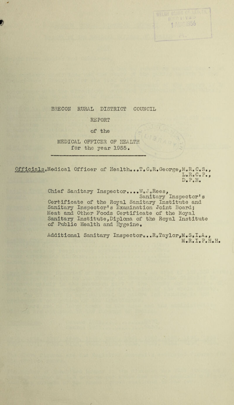 REPORT of the MEDICAL OFFICER OF HEALTH for the year 1955. Officials^Medical Officer of Health,,» T,C0R.George,M.R,C.S L.R.C.P • 9 • 9 D.P.H. Chief Sanitary Inspector»W*J^Rees, Sanitary Inspector's Certificate of the Royal Sanitary Institute and Sanitary Inspector's Examination Joint Board; Meat and Other Foods Certificate of the Royal Sanitary Institute«,Diploma of the Royal Institute of Public Health and Hygeine, Additional Sanitary Inspector., • .ReTaylor,M,S®I.A., M.R.I.PoH.H.