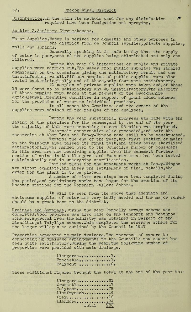 Disinfection. In the main the methods used for any. disinfection (• required have been fumigation and spraying. Section 5.Sanitary Circumstances. Water Supplies.Water is derived for domestic and other purposes in the district from 34 Council supplies,private supplies, wells and springs. Generally speaking it is safe to day that the supply of water is poor,none of the supplies being chlorinated and only one filtered. During the year 93 inspections of public and private supplies were carried out.The water from public supplies was sampled chemically on two occasions giving one satisfactory result and one unsatisfactory result.Fifteen samples of public supplies were also tested bacteriologically and of these,only four were satisfactory. 61 samples of private supplies were taken and,of these 13 were found to be satisfactory and 48 unsatisfactory.The majority of these samples were taken at the request of the Breconshire Agricultural Executive Committee in support of grant aided schemes for the provision of water to individual premises. In all cases the Committee and the owners of the supplies were advised of the results of the analyses* During the year substantial progress was made with the laying of the pipelines for the scheme,and by the end of the year the majority of this work amounting to some 98 miles was completed. Reservoir construction also proceeded,and only the reservoirs at Aber Bran and Pen-y-Wingon have still to be constructed. Towards the end of the year,the first section of mains in the Talybont area passed its final test,and after being sterilised satisfactorily,was handed over to the Council.A number of consumers in this area are now receiving supplies from the scheme,A further section of mains in the Llangorse and Pennorth areas has been tested satisfactorily and is undergoing sterilisation. Revised plans for the treatment works at Pen-y-Wingon are almost complete,and after the settlement of final details,the order for the plant is to be placed. A number of river crossings have been completed during the period,and preliminary works have begun for the erection of the booster stations for the Northern Valleys Scheme, It will be seen from the above that adequate and wholesome supplies of water are very badly needed and the major scheme should be a great boon to the district. Drainage and Sewerage.During the year Pencelly sewage scheme was completed.Good progress was also made on the Pennorth and Scethrog schemes.Approval from the Ministry was obtained in respect of the Llanfihangel Talyllyn scheme.This completes the sewerage scheme for the larger villages as outlined by the Council in 1947 Properties connected to main drainage.The response of owners to connecting up drainage arrangements to the Council’s new sewers has been quite satisfactory.During the year,the following number of properties were provided with main drainage. Llangorse. .1, Trecastle 1. Talybont 2. These additional figures brought the total at the end of the year to: Llangorse.. Trecastle 0• Talybont... Llanfrynach Cray . Llanddew... .61 .47 .78 .45 .10 024 266 Total